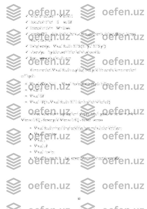  Ishlab chiqaruvchi – Microsoft 
 Dasturlash tillari – C++ va C# 
 Operatsion tizim – Windows 
 Interfeys tili – xitoy, ingliz, fransuz, portugal, nemis, italyan, yapon, koreys,
ispan , rus tillari 
 Oxirgi versiya – Visual Studio 2015 (20-iyul 2015-yil) 
 Litsenziya – foydalanuvchi bilan kelishuvi asosida 
 Sayt – www.visualstudio.com
Komponentlari. Visual Studio quyidagi bitta yoki bir qancha komponentlarni
qo’llaydi: 
 Visual Basic .NET – u Visual Basic asosida paydo bo’lgan 
 Visual C++ 
 Visual C# 
 Visual F# (Bu Visual Studio 2010 dan boshlab ishlatiladi)
Boshqa   variantlarni   quyidagilarni   yoqish   orqali   yetkazib   berish   mumkin:
Microsoft SQL Server yoki Microsoft SQL Server Express
 Visual Studioning oldingi tarkibiga ham mahsulotlar kiritilgan:
 Visual InterDev  
 Visual J++ 
 Visual J# 
 Visual FoxPro 
 Visual Source Safe – fayl-server tizimini boshqarish versiyasi
13 