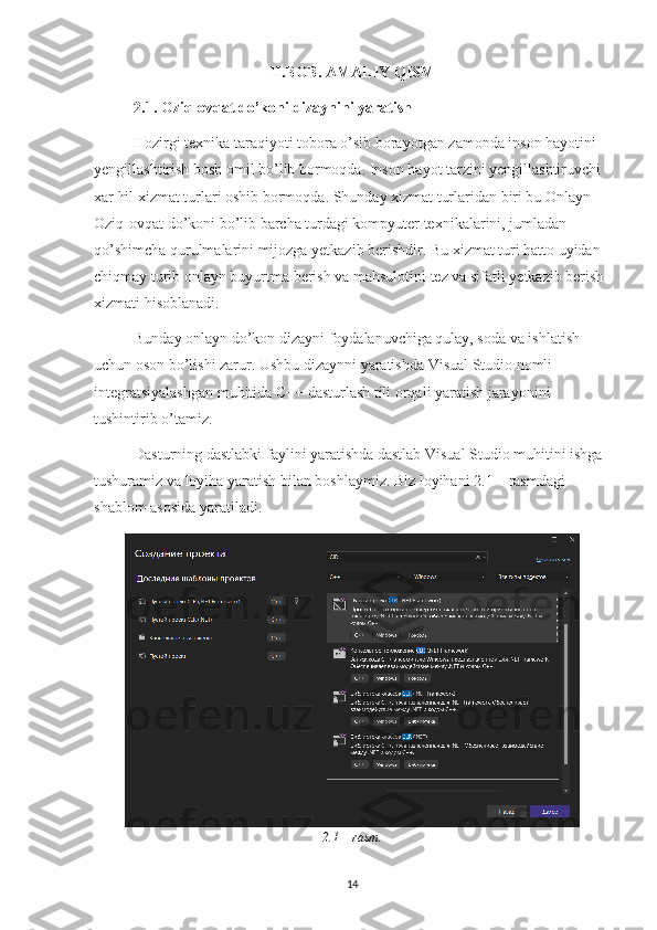 II.BOB. AMALIY QISM
2.1.  Oziq-ovqat do’koni  dizaynini yaratish
Hozirgi texnika taraqiyoti tobora o’sib borayotgan zamonda inson hayotini 
yengillashtirish bosh omil bo’lib bormoqda. Inson hayot tarzini yengillashtiruvchi 
xar hil xizmat turlari oshib bormoqda. Shunday xizmat turlaridan biri bu Onlayn 
Oziq-ovqat do’koni bo’lib barcha turdagi kompyuter texnikalarini, jumladan 
qo’shimcha qurulmalarini mijozga yetkazib berishdir. Bu xizmat turi hatto uyidan 
chiqmay turib onlayn buyurtma berish va mahsulotini tez va sifatli yetkazib berish 
xizmati hisoblanadi.
Bunday onlayn do’kon dizayni foydalanuvchiga qulay, soda va ishlatish 
uchun oson bo’lishi zarur. Ushbu dizaynni yaratishda Visual Studio nomli 
integratsiyalashgan muhitida C++ dasturlash tili orqali yaratish jarayonini 
tushintirib o’tamiz.
Dasturning dastlabki faylini yaratishda dastlab Visual Studio muhitini ishga 
tushuramiz va loyiha yaratish bilan boshlaymiz. Biz loyihani 2.1 – rasmdagi 
shablom asosida yaratiladi.
2.1 – rasm.
14 