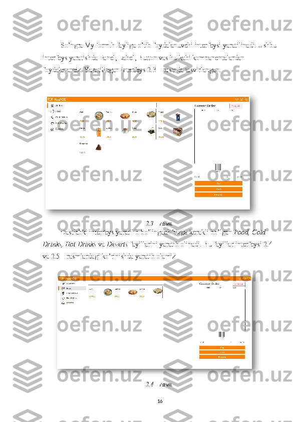 So’ngra MyForm.h fayliga o’tib foydalanuvchi interfeysi yaratilinadi. Ushbu
interfeys yaratishda Panel, Label, Button vas hu kabi kompanentalardan 
foydalanamiz. Yaratilingan interfeys 2.3 – rasmda tasvirlangan.
2.3 – rasm.  
Dastlabki interfeys yaratilib bo’lingach bizga kerakli bo’lgan  Food, Cold 
Drinks, Hot Drinks  va  Deserts  fayillarini yaratib olinadi. Bu fayillar interfeysi 2.4 
va 2.5 – rasmlardagi ko’rinishda yaratib olamiz
2.4 – rasm.
16 