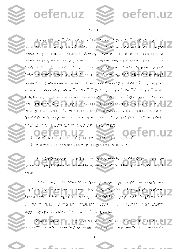 Kirish
Bu   kurs   ishida   “   Oziq-ovqat   do’koni   ilovasini   yaratish   ”   mavzusini   yoritib
berar   ekanmiz   nazariy   qismida   Visual   studio   tarixi,   dinamik   dasturlash   tamoyili
mavzulariga   to’xtalib   ketamiz.   Amaliy   qismida   esa   electron   kutubxonada
muammolar   yechim   topishi,   electron   kutubxona   mavzusini   visual   studio   tilida
ifodalanishi   kabi   misollarni   ishlab   ketamiz.   Xulosa   qismini   hamma   ishlarni
bajarganimizdan   keyin   yozamiz.Inson   va   ma’lumotlarga   ishlov   berish   o’rtasidagi
aloqa kompyuter dasturlari orqali boshqariladi. Markaziy protsessor (CRI) belgilari
to’plami   ikkita   belgigacha   “0”   va   “1”   yoki   “yoqilgan”   va   “o’chirilgan”   bilan
chegeralangan.   Inson   harflardan,   raqamlardan,   tasvirlardan   foydalanadi.   Inson   va
mashina   o’rtasidagi   interfeysni   (muloqotni),   (kodlashtirish)ni   dasturiy   ta’minot
tartibga   solib   turadi.   Bu   vazifadan   tashqari   kompyuter   dasturi   operatsion   tizimi
ko’rinishida   kompyuterni   butun   apparat   qismini   boshqarilishini   tartibga   soladi.
Shunday qilib dasturiy ta’minot ikki qismga bo’linadi:  
 tizimli dastur ko’rinishidagi apparat qismining boshqarilishi   
 muammolarning yechilishiga qaratilgan amaliy dasturlar 
Bu bilan bir qatorda tizimli va amaliy dasturlar ishlab chiqish va kompyuter
xizmatini   yengillashtirish   uchun   bir   qator   dasturlash   tillari   va   qo’llash   servisi
mavjud.
Tizimli   dastur   shu   bilan   birga,   kompyuter   va   unga  tegishli   periferiyalardan
foydalanishga imkon beradi. Tizimli dasturlarga foydalanuvchining ma’lumotlarga
ishlov berish tizimining ishlash tamoyillari bo’yicha keyingi texnik belgilarga ega
bo’lishini   talab   qilmasdan,   masalani   kiritish   va   chiqarish   boshqaruvini
tayyorlaydigan operatsion tizimlarini o’z ichiga oladi.
Xizmat   uchun   belgilangan   va   yordamchi   dasturlar   ham   tizimli   dasturlarga
oid bo’lib, masalan formatlash va nusxalashda axborot tashuvchilar bilan muomala
1 