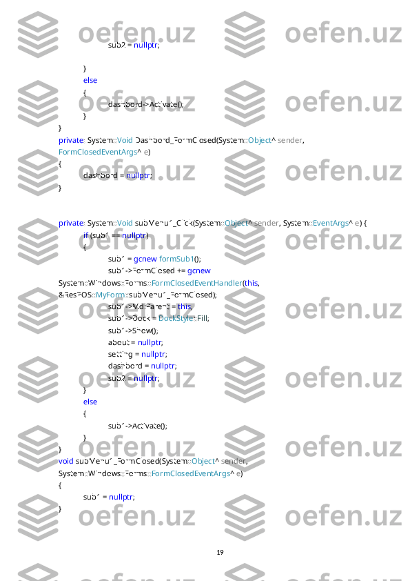 sub2 =  nullptr ;
}
else  
{
dashbord->Activate();
}
}
private : System:: Void  Dashbord_FormClosed(System:: Object ^  sender , 
FormClosedEventArgs ^  e )
{
dashbord =  nullptr ;
}
private : System:: Void  subMenu1_Click(System:: Object ^  sender , System:: EventArgs ^  e ) {
if  (sub1 ==  nullptr )
{
sub1 =  gcnew   formSub1 ();
sub1->FormClosed +=  gcnew  
System::Windows::Forms:: FormClosedEventHandler ( this , 
&ResPOS:: MyForm ::subMenu1_FormClosed);
sub1->MdiParent =  this ;
sub1->Dock =  DockStyle :: Fill ;
sub1->Show();
about =  nullptr ;
setting =  nullptr ;
dashbord =  nullptr ;
sub2 =  nullptr ;
}
else
{
sub1->Activate();
}
}
void  subMenu1_FormClosed(System:: Object ^  sender , 
System::Windows::Forms:: FormClosedEventArgs ^  e )
{
sub1 =  nullptr ;
}
19 