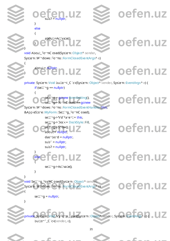 sub2 =  nullptr ;
}
else
{
about->Activate();
}
}
void  About_FormClosed(System:: Object ^  sender , 
System::Windows::Forms:: FormClosedEventArgs ^  e )
{
about =  nullptr ;
}
private : System:: Void  button4_Click(System:: Object ^  sender , System:: EventArgs ^  e ) {
if  (setting ==  nullptr )
{
setting =  gcnew   formSetting ();
setting->FormClosed +=  gcnew  
System::Windows::Forms:: FormClosedEventHandler ( this , 
&AppleStore:: MyForm ::Setting_FormClosed);
setting->MdiParent =  this ;
setting->Dock =  DockStyle :: Fill ;
setting->Show();
about =  nullptr ;
dashbord =  nullptr ;
sub1 =  nullptr ;
sub2 =  nullptr ;
}
else
{
setting->Activate();
}
}
void  Setting_FormClosed(System:: Object ^  sender , 
System::Windows::Forms:: FormClosedEventArgs ^  e ) 
{
setting =  nullptr ;
}
private : System:: Void  MyForm_Load(System:: Object ^  sender , System:: EventArgs ^  e ) {
button1_Click( sender ,  e );
21 