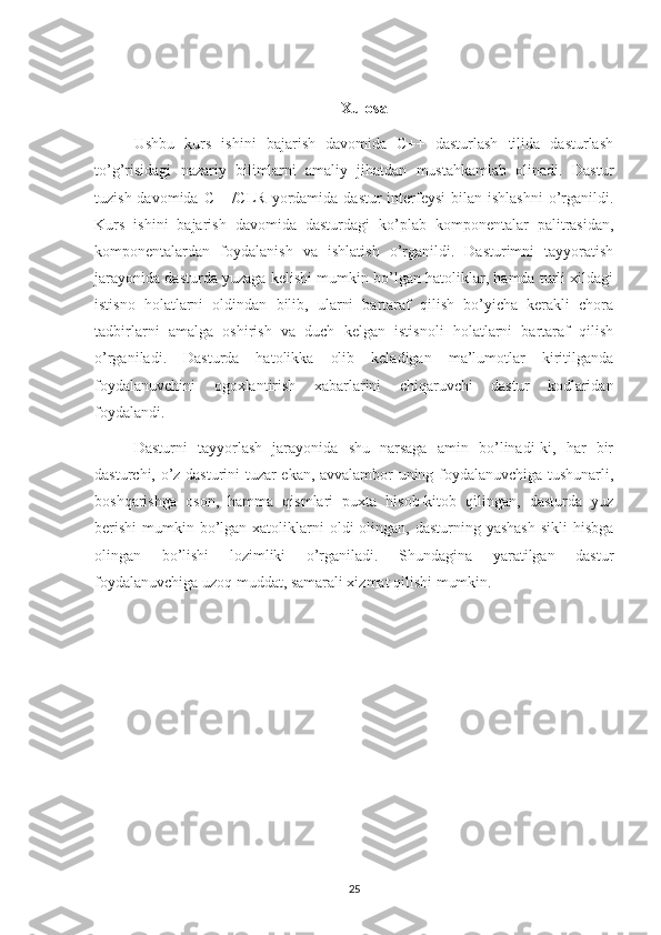 Xulosa
Ushbu   kurs   ishini   bajarish   davomida   C++   dasturlash   tilida   dasturlash
to’g’risidagi   nazariy   bilimlarni   amaliy   jihatdan   mustahkamlab   olinadi.   Dastur
tuzish davomida C++/CLR  yordamida dastur  interfeysi  bilan  ishlashni  o’rganildi.
Kurs   ishini   bajarish   davomida   dasturdagi   ko’plab   komponentalar   palitrasidan,
komponentalardan   foydalanish   va   ishlatish   o’rganildi.   Dasturimni   tayyoratish
jarayonida dasturda yuzaga kelishi mumkin bo’lgan hatoliklar, hamda turli xildagi
istisno   holatlarni   oldindan   bilib,   ularni   bartaraf   qilish   bo’yicha   kerakli   chora
tadbirlarni   amalga   oshirish   va   duch   kelgan   istisnoli   holatlarni   bartaraf   qilish
o’rganiladi.   Dasturda   hatolikka   olib   keladigan   ma’lumotlar   kiritilganda
foydalanuvchini   ogoxlantirish   xabarlarini   chiqaruvchi   dastur   kodlaridan
foydalandi.
Dasturni   tayyorlash   jarayonida   shu   narsaga   amin   bo’linadi-ki,   har   bir
dasturchi, o’z dasturini tuzar ekan, avvalambor uning foydalanuvchiga tushunarli,
boshqarishga   oson,   hamma   qismlari   puxta   hisob-kitob   qilingan,   dasturda   yuz
berishi  mumkin bo’lgan xatoliklarni  oldi  olingan,  dasturning yashash  sikli  hisbga
olingan   bo’lishi   lozimliki   o’rganiladi.   Shundagina   yaratilgan   dastur
foydalanuvchiga uzoq muddat, samarali xizmat qilishi mumkin.
25 