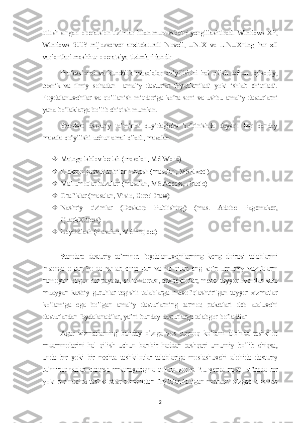 qilish singari operatsion tizimlar bilan munosabatni yengillashtiradi. Windows XP,
Windows   2003   mijozserver   arxitekturali   Novell,   UNIX   va   LINUXning   har   xil
variantlari mashhur operatsiya tizimlaridandir.
Professional   va   kundalik   masalalar   qo’yilishini   hal   qilish   uchun   iqtisodiy,
texnik   va   ilmiy   sohadan     amaliy   dasturlar   foydalaniladi   yoki   ishlab   chiqiladi.
Foydalanuvchilar   va   qo’llanish   miqdoriga  ko’ra   soni   va   ushbu   amaliy  dasturlarni
yana bo’laklarga bo’lib chiqish mumkin.   
Standart   dasturiy   ta’minot   quyidagicha   ko’rinishda   deyarli   har   qanday
masala qo’yilishi uchun amal qiladi, masalan: 
 Matnga ishlov berish (masalan, MS Word) 
 Elektron jadvallar bilan ishlash (masalan, MS Excel) 
 Ma’lumotlar bazalari (masalan, MS Access, Oracle) 
 Grafiklar (masalan, Visio, CorelDraw) 
 Nashriy   tizimlar   (Desktop   Publishing)   (mas.   Adobe   Pagemaker,
QuarkXPress) 
 Loyihalash (masalan, MS Project)
Standart   dasturiy   ta’minot   foydalanuvchilarning   keng   doirasi   talablarini
hisobga   olgan   holda   ishlab   chiqilgan   va   bu   bilan   eng   ko’p   umumiy   vazifalarni
namoyon qilgan bir paytda, soliq idorasi, arxitektorlar, mebel tayyorlovchilar kabi
muayyan   kasbiy   guruhlar   tegishli   talablarga   muvofiqlashtirilgan   tayyor   xizmatlar
ko’lamiga   ega   bo’lgan   amaliy   dasturlarning   tarmoq   paketlari   deb   ataluvchi
dasturlardan foydalanadilar, ya’ni bunday dasturlarga talabgor bo’ladilar.
Agar   xizmatlarning   bunday   o’ziga   xos   tarmoq   ko’lami   alohida   tashkilot
muammolarini   hal   qilish   uchun   baribir   haddan   tashqari   umumiy   bo’lib   chiqsa,
unda   bir   yoki   bir   nechta   tashkilotlar   talablariga   moslashuvchi   alohida   dasturiy
ta’minot   ishlab   chiqish   imkoniyatigina   qoladi   xolos.   Bu   yerda   misol   sifatida   bir
yoki   bir   nechta   tashkilotlar   tomonidan   foydalaniladigan   mutlaqo   o’zgacha   ishlab
2 