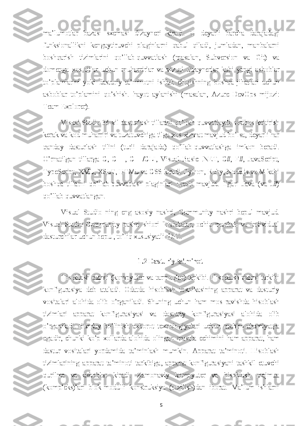 ma’lumotlar   bazasi   sxemasi   dizayneri   kiradi.   U   deyarli   barcha   darajadagi
funksionallikni   kengaytiruvchi   plaginlarni   qabul   qiladi,   jumladan,   manbalarni
boshqarish   tizimlarini   qo’llab-quvvatlash   (masalan,   Subversion   va   Git)   va
domenga   xos   tillar   uchun   muharrirlar   va   vizual   dizaynerlar   kabi   yangi   asboblar
to’plamlarini   yoki   dasturiy   ta’minotni   ishlab   chiqishning   boshqa   jihatlari   uchun
asboblar   to’plamini   qo’shish.   hayot   aylanishi   (masalan,   Azure   DevOps   mijozi:
Team Explorer).
Visual Studio 36 xil dasturlash tillarini qo’llab-quvvatlaydi [iqtibos keltirish
kerak va kod muharriri va tuzatuvchiga tilga xos xizmat mavjud bo’lsa, deyarli har
qanday   dasturlash   tilini   (turli   darajada)   qo’llab-quvvatlashga   imkon   beradi.
O’rnatilgan   tillarga   C,   C++,   C++/CLI,   Visual   Basic   .NET,   C#,   F#,   JavaScript,
TypeScript, XML, XSLT, HTML va CSS kiradi. Python, Ruby, Node.js va M kabi
boshqa   tillarni   qo’llab-quvvatlash   plaginlari   orqali   mavjud.   Ilgari   Java   (va   J#)
qo’llab-quvvatlangan.
Visual   Studio   ning   eng   asosiy   nashri,   Community   nashri   bepul   mavjud.
Visual   Studio   Community   nashri   shiori   "Talabalar,   ochiq   manbali   va   individual
dasturchilar uchun bepul, to’liq xususiyatli IDE".
1.2 Dasturiy ta’minot
Hisoblash   tizimi   (kompyuter   va  tarmoqlar)   tarkibi.  Hisoblash  tizimi  tarkibi
konfigurasiya   deb   ataladi.   Odatda   hisoblash   texnikasining   apparat   va   dasturiy
vositalari   alohida   olib   o’rganiladi.   Shuning   uchun   ham   mos   ravishda   hisoblash
tizimlari   apparat   konfigurasiyasi   va   dasturiy   konfigurasiyasi   alohida   olib
o’rganiladi.   Bunday   bo’linish   axborot   texnologiyalari   uchun   muhim   ahamiyatga
egadir,   chunki   ko’p   xollarda   alohida   olingan   masala   echimini   ham   apparat,   ham
dastur   vositalari   yordamida   ta’minlash   mumkin.   Apparat   ta’minoti.   Hisoblash
tizimlarining   apparat   ta’minoti   tarkibiga,   apparat   konfigurasiyani   tashkil   etuvchi
qurilma   va   asboblar   kiradi.   Zamonaviy   kompyuter   va   hisoblash   majmua
(kompleks)lari   blok-modulli   konstruksiya   (tuzilish)dan   iborat.   Ma’lum   ishlarni
5 