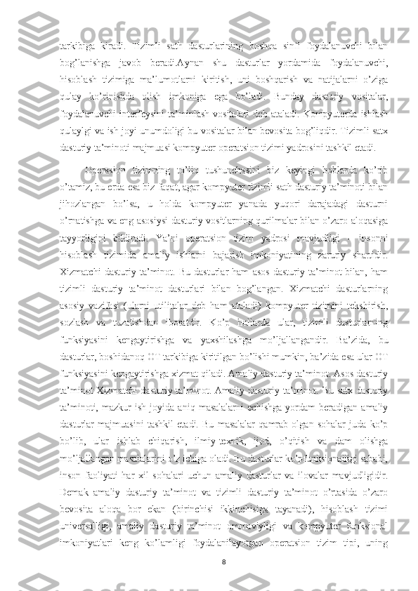 tarkibiga   kiradi.   Tizimli   sath   dasturlarining   boshqa   sinfi   foydalanuvchi   bilan
bog’lanishga   javob   beradi.Aynan   shu   dasturlar   yordamida   foydalanuvchi,
hisoblash   tizimiga   ma’lumotlarni   kiritish,   uni   boshqarish   va   natijalarni   o’ziga
qulay   ko’rinishda   olish   imkoniga   ega   bo’ladi.   Bunday   dasturiy   vositalar,
foydalanuvchi   interfeysini   ta’minlash   vositalari   deb   ataladi.   Kompyuterda   ishlash
qulaylgi va ish joyi unumdoligi bu vositalar bilan bevosita bog’liqdir. Tizimli satx
dasturiy ta’minoti majmuasi kompyuter operatsion tizimi yadrosini tashkil etadi. 
Operasion   tizimning   to’liq   tushunchasini   biz   keyingi   boblarda   ko’rib
o’tamiz, bu erda esa biz faqat, agar kompyuter tizimli sath dasturiy ta’minoti bilan
jihozlangan   bo’lsa,   u   holda   kompyuter   yanada   yuqori   darajadagi   dasturni
o’rnatishga va eng asosiysi dasturiy vositlarning qurilmalar bilan o’zaro aloqasiga
tayyorligini   bildiradi.   Ya’ni   operatsion   tizim   yadrosi   mavjudligi   –   insonni
hisoblash   tizimida   amaliy   ishlarni   bajarish   imkoniyatining   zaruriy   shartidir.
Xizmatchi   dasturiy   ta’minot.   Bu   dasturlar   ham   asos   dasturiy   ta’minot   bilan,   ham
tizimli   dasturiy   ta’minot   dasturlari   bilan   bog’langan.   Xizmatchi   dasturlarning
asosiy   vazifasi   (ularni   utilitalar   deb   ham   ataladi)   kompyuter   tizimini   tekshirish,
sozlash   va   tuzatishdan   iboratdir.   Ko’p   hollarda   ular,   tizimli   dasturlarning
funksiyasini   kengaytirishga   va   yaxshilashga   mo’ljallangandir.   Ba’zida,   bu
dasturlar, boshidanoq OT tarkibiga kiritilgan bo’lishi mumkin, ba’zida esa ular OT
funksiyasini kengaytirishga xizmat qiladi. Amaliy dasturiy ta’minot. Asos dasturiy
ta’minot  Xizmatchi dasturiy ta’minot. Amaliy dasturiy ta’minot. Bu satx dasturiy
ta’minoti,   mazkur   ish   joyida   aniq   masalalarni   echishga   yordam   beradigan   amaliy
dasturlar   majmuasini   tashkil   etadi.   Bu   masalalar   qamrab   olgan   sohalar   juda   ko’p
bo’lib,   ular   ishlab   chiqarish,   ilmiy-texnik,   ijod,   o’qitish   va   dam   olishga
mo’ljallangan masalalarini o’z ichiga oladi. Bu dasturlar ko’pfunksionalligi sababi,
inson   faoliyati   har   xil   sohalari   uchun   amaliy   dasturlar   va   ilovalar   mavjudligidir.
Demak   amaliy   dasturiy   ta’minot   va   tizimli   dasturiy   ta’minot   o’rtasida   o’zaro
bevosita   aloqa   bor   ekan   (birinchisi   ikkinchisiga   tayanadi),   hisoblash   tizimi
universalligi,   amaliy   dasturiy   ta’minot   ommaviyligi   va   kompyuter   funksional
imkoniyatlari   keng   ko’lamligi   foydalanilayotgan   operatsion   tizim   tipi,   uning
8 