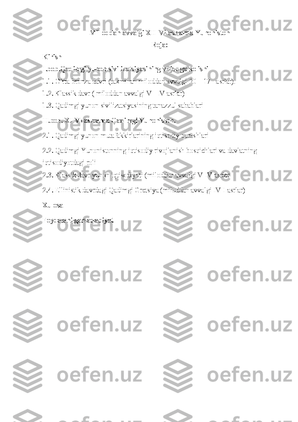 Milloddan avvalgi XII-VI asrlarda Yunoniston
Reja:
Kirish
I.bob.Qadimgi yunon sivilizatsiyasining vujudga kelishi
1.1.  O rta bronza davri (taxminan miloddan avvalgi 20—17 - asrlar).ʻ  
1.2.  Klassik davr ( miloddan avvalgi  V  -  IV  asrlar)
1.3.  Qadimgi yunon sivilizatsiyasining tanazzul sabablari
II.bob. XI-VI asrlarda Qadimgi Yunoniston.
2.1.  Qadimgi yunon mutafakkirlarining iqtisodiy qarashlari
2.2.  Qadimgi Yunonistonning iqtisodiy rivojlanish bosqichlari va davlatning 
iqtisodiyotdagi roli
2.3.  Klassik davr yunon iqtisodiyoti (miloddan avvalgi V-IV asrlar
2.4.  Ellinistik davrdagi Qadimgi Gretsiya (miloddan avvalgi IV-I asrlar)
Xulosa
Foydalanilgan adabiyot 