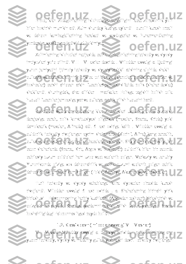 Biroq,   klan   zodagonlarining   islohotlarga   qarshiligini   faqat   zo'ravonlik   yo'li
bilan bostirish mumkin edi. Zulm  shunday kuchga aylandi -  qurolli kurash orqali
va   dehqon   kambag'allarining   harakati   va   savdogarlar   va   hunarmandlarning
yordamiga asoslangan individual hokimiyat.
Zolimlarning islohotlari natijasida qabila zodagonlarining iqtisodiy va siyosiy
imtiyozlari   yo‘q   qilindi.   VIII   -   VI   asrlar   davrida   .   Miloddan   avvalgi   e.   Qadimgi
yunon   jamiyatini   ijtimoiy-iqtisodiy   va   siyosiy   tashkil   etishning   alohida   shakli   -
qullarga   va   qaram   aholining   boshqa   toifalariga   (klarotlar,   penestlar,   helotlar   va
boshqalar)   qarshi   chiqqan   erkin   fuqarolar   jamoasi   sifatida   polis   (shahar-davlat)
shakllandi.   shuningdek,   chet   elliklar   -   metikalar.   Polisga   tegishli   bo'lish   to'la
huquqli fuqarolar jamoasiga yer va qullarga egalik qilish huquqini berdi.
Dehqonlar   va   hunarmandlarning   klan   zodagonlari   ustidan   g alaba   qozonishʻ
darajasiga   qarab,   polis   konstitutsiyasi   oligarxik   (masalan,   Sparta,   Kritda)   yoki
demokratik   (masalan,   Afinada)   edi.   6-   asr   oxiriga   kelib   .   Miloddan   avvalgi   e.
quldorlik   iqtisodiy   rivojlangan   ayrim   shaharlarda   (Korinf,   Afina)   keng   tarqalib,
qullar va qul egalari antagonistik tabaqalarga aylangan. Shu bilan birga, boshqa bir
qator   shaharlarda   (Sparta,   Krit,   Argos   va   boshqalar)   quldorlik   bilan   bir   qatorda
qabilaviy   tuzum   qoldiqlari   ham   uzoq   vaqt   saqlanib   qolgan.   Markaziy   va   Janubiy
Yunonistonda   o ziga   xos   dehqonchilik   va   qabila   tuzumi   saqlanib   qolgan   qabila	
ʻ
dehqonchilik jamoalari ham bo lgan (Fokis, Aetoliya, Akarnaniya va boshqalar).	
ʻ
Turli   iqtisodiy   va   siyosiy   sabablarga   ko'ra   siyosatlar   o'rtasida   kurash
rivojlandi.   Miloddan   avvalgi   6-   asr   oxirida   .   e.   Shaharlarning   birinchi   yirik
birlashuvi - Peloponnesning harbiy kuchlarini (Argosdan tashqari) birlashtirish va
qo'zg'olonlar   paytida   Spartaga   yordamni   tashkil   qilish   uchun   yaratilgan   Sparta
boshchiligidagi Peloponnes ligasi paydo bo'ldi.
1.2. Klassik davr ( miloddan avvalgi  V  -  IV  asrlar)
V   -   IV   asrlar   Miloddan   avvalgi   e.   Gretsiya   tarixida   -   polis   tizimining   eng
yuqori iqtisodiy, siyosiy va madaniy gullab-yashnashi  davri. Iqtisodiy rivojlangan 