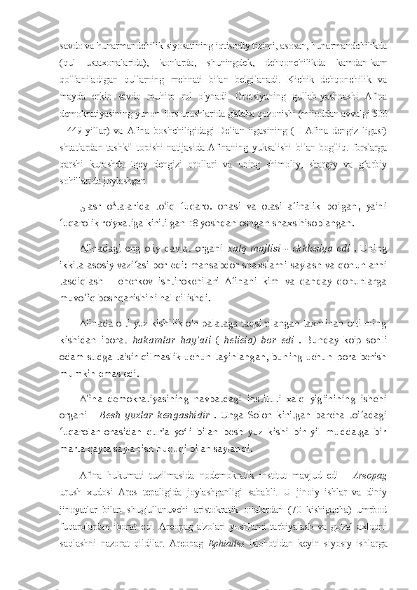 savdo va hunarmandchilik siyosatining iqtisodiy tizimi, asosan, hunarmandchilikda
(qul   ustaxonalarida),   konlarda,   shuningdek,   dehqonchilikda   kamdan-kam
qo'llaniladigan   qullarning   mehnati   bilan   belgilanadi.   Kichik   dehqonchilik   va
mayda   erkin   savdo   muhim   rol   o'ynadi.   Gretsiyaning   gullab-yashnashi   Afina
demokratiyasining yunon-fors urushlarida g'alaba qozonishi (miloddan avvalgi 500
-   449   yillar)   va   Afina   boshchiligidagi   Delian   ligasining   (   I   Afina   dengiz   ligasi)
shtatlardan   tashkil   topishi   natijasida   Afinaning   yuksalishi   bilan   bog'liq.   forslarga
qarshi   kurashda.Egey   dengizi   orollari   va   uning   shimoliy,   sharqiy   va   g arbiyʻ
sohillarida joylashgan.
5-asr   ortalarida   toliq   fuqaro.   onasi   va   otasi   afinalik   bo'lgan,   ya'ni	
ʻ ʻ
fuqarolik ro'yxatiga kiritilgan 18 yoshdan oshgan shaxs hisoblangan.
Afinadagi   eng   oliy   davlat   organi   xalq   majlisi   -   ekklesiya   edi   .   Uning
ikkita  asosiy  vazifasi bor   edi:  mansabdor   shaxslarni saylash  va  qonunlarni
tasdiqlash   -   cherkov   ishtirokchilari   Afinani   kim   va   qanday   qonunlarga
muvofiq boshqarishini hal qilishdi.
Afinada olti yuz kishilik o'n palataga taqsimlangan taxminan olti ming
kishidan   iborat   hakamlar   hay'ati   (   helieia)   bor   edi   .   Bunday   ko'p   sonli
odam   sudga   ta'sir   qilmaslik   uchun   tayinlangan,   buning  uchun   pora   berish
mumkin emas edi.
Afina   demokratiyasining   navbatdagi   instituti   xalq   yig'inining   ishchi
organi   -   Besh   yuzlar   kengashidir   .   Unga   Solon   kiritgan   barcha   toifadagi
fuqarolar   orasidan   qur’a   yo‘li   bilan   besh   yuz   kishi   bir   yil   muddatga   bir
marta qayta saylanish huquqi bilan saylandi.
Afina   hukumati   tuzilmasida   nodemokratik   institut   mavjud   edi   -   Areopag
urush   xudosi   Ares   tepaligida   joylashganligi   sababli.   U   jinoiy   ishlar   va   diniy
jinoyatlar   bilan   shug'ullanuvchi   aristokratik   oilalardan   (70   kishigacha)   umrbod
fuqarolardan   iborat   edi.   Areopag   a'zolari   yoshlarni   tarbiyalash   va   go'zal   axloqni
saqlashni   nazorat   qildilar.   Areopag   Ephialtes   islohotidan   keyin   siyosiy   ishlarga 