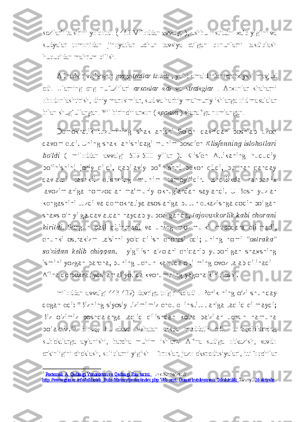 sezilarli ta'sirini yo'qotdi.   (  462   Miloddan avvalgi  ), ushbu institutni xalq yig'ini va
sudyalar   tomonidan   jinoyatlar   uchun   tavsiya   etilgan   qonunlarni   tasdiqlash
huquqidan mahrum qilish.
Afinada rivojlangan   magistratlar tizimi   , ya'ni amaldorlar ierarxiyasi mavjud
edi.   Ularning   eng   nufuzlilari   arxonlar   edi   va   strateglar   .   Arxonlar   shaharni
obodonlashtirish, diniy marosimlar, sud va harbiy-ma muriy ishlarga oid masalalarʼ
bilan shug ullangan. Yil birinchi arxon ( 	
ʻ eponim  ) sharafiga nomlangan.
Demokratik   tuzumning   shakllanishi   Solon   davridan   boshlab   uzoq
davom etdi. Uning shakllanishidagi muhim bosqich   Klisfenning islohotlari
bo'ldi   (   miloddan   avvalgi   509-500   yillar   ).   Klisfen   Attikaning   hududiy
bolinishini   joriy   qildi,   qabilaviy   bolinishni   bekor   qildi,   bu   har   qanday	
ʻ ʻ
davlatni   tashkil   etishning   muhim   tamoyilidir.   Endilikda   rahbarlik
lavozimlariga   nomzodlar   ma’muriy   okruglardan   saylandi.   U   Besh   yuzlar
kengashini  tuzdi  va  demokratiya   asoslariga  putur  etkazishga   qodir   bo'lgan
shaxs o'n yilga davlatdan haydab yuborilganda,   tajovuzkorlik kabi chorani
kiritdi.   Surgun   qatl   qilinmadi   va   uning   mol-mulki   musodara   etilmadi,
chunki   ostrakizm   ta'sirni   yo'q   qilish   chorasi   edi;   uning   nomi   "ostraka"
so'zidan   kelib   chiqqan.   -   yig'ilish   a'zolari   chiqarib   yuborilgan   shaxsning
ismini yozgan parcha, buning uchun kamida olti ming ovoz talab qilinadi -
Afina demokratiyasi amaliyotida kvorumning yagona kiritilishi.
miloddan  avvalgi   443-429)  davriga  to'g'ri   keladi   .   Periklning   o‘zi   shunday
degan  edi:  “Bizning  siyosiy   tizimimiz  chet  el  institutlariga  taqlid  qilmaydi;
Biz   o'zimiz   boshqalarga   taqlid   qilishdan   ko'ra   ba'zilar   uchun   namuna
bo'lamiz." 3
  Biroq,   bu   davr   nisbatan   qisqa   muddatli   edi.   Ittifoqchilarning
sub'ektlarga   aylanishi,   barcha   muhim   ishlarni   Afina   sudiga   o'tkazish,   savdo
erkinligini cheklash, soliqlarni yig'ish - foroslar, jazo ekspeditsiyalari, ittifoqchilar
3
  Posternak A. Qadimgi Yunoniston va Qadimgi Rim tarixi.  [Elektron resurs]  // 
http://www.gumer.info/bibliotek_Buks/History/poster/index.php Veb-sayt: Gumer kutubxonasi. Tekshirildi:  2011 yil  26 oktyabr 