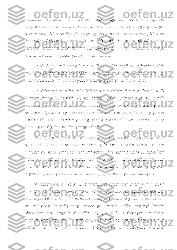 hududidan   kleruxlarni   olib   tashlash   istagini   uyg'otdi.   ikkinchisini,   ayniqsa
oligarxik   doiralardan   ozod   qilish   uchun.   Shu   bilan   birga,   tashqi   siyosiy   ziddiyat
yuzaga keldi: Afina va Korinfning g'arbga savdo yo'llari uchun kurashi, Afina va
Spartaning   Gretsiyada   gegemonlik   uchun   kurashi.   Bu   qarama-qarshiliklarning
barchasi Peloponnes urushiga (miloddan avvalgi 431 - 404) olib keldi, u Gretsiya
shahar-davlatlarining aksariyat qismini qamrab oldi.
Urush   Afina   Ittifoqining   butun   zaifligini   ochib   berdi   va   Afinaning   to'liq
mag'lubiyati   bilan   yakunlandi.   Ular   deyarli   barcha   tashqi   mulklarini   yo'qotdilar,
flot Spartaga topshirildi. Gretsiyada Sparta gegemonligi davri boshlandi.
Urushdan nafaqat Afina, balki ko'plab yunon shaharlari ham zaiflashdi. Mulk
kontrastlarining   kuchayishi   siyosat   ichida   keskin   to'qnashuvlar   va   qurolli
kurashlarga sabab bo'ldi. Har bir shaharda ikkita lager tashkil etilgan: kambag'allar
va   boylar.   Quldorlik,   ayirboshlash,   hunarmandchilik   va   pul   xo jaligining   yanadaʻ
rivojlanishi   davlat   hamjamiyatining   (polis)   asoslarini   buza   boshladi,   uning
iqtisodiy asosi kichik va o rta yer egalari edi.	
ʻ
Pulning boy metikalar qo'lida to'planishi polis iqtisodiyotining yopiq doirasini
yo'q   qildi.   Dehqonlar   va   hunarmandlarning   halokati   iqtisodiy   sohada   ish   topa
olmagan siyosatda kambag'al odamlarni yaratdi . Siyosatning harbiy qudratiga ham
putur   yetdi:   bir   qator   siyosatlarda   xalq   militsiyasi   yollanma   askarlar   otryadlari
bilan   almashtirildi,   chunki   urush   kambag'allar   uchun   yagona   kasbga   aylandi.
Siyosatning doimiy o'zaro urushlari ularning og'ir ahvolini yanada kuchaytirdi.
Miloddan   avvalgi   395   yilda.   e)   Sparta   tomonidan   boshlangan   Korinf   urushi
boshlandi   (miloddan   avvalgi   395-387   yillar);   urushda   Spartaga   davlatlar
koalitsiyasi (Afina, Korinf, Fiva va boshqalar) qarshi turdi. Siyosatning zaiflashishi
va   moliyaviy   iqtisodiyotning   tanazzulga   uchrashi   o'sha   paytdagi   barcha
siyosatlarni   boy   Forsga   bog'liq   qilib   qo'ydi,   u   aslida   urushayotgan   tomonlarga
tinchlik   shartlarini   (qirollik   yoki   Antalsiya   tinchligi)   buyurdi:   Fors   shaharlari
ustidan   o'z   hokimiyatini   tikladi.   Kichik   Osiyoda,   Gretsiyada   shaharlar 