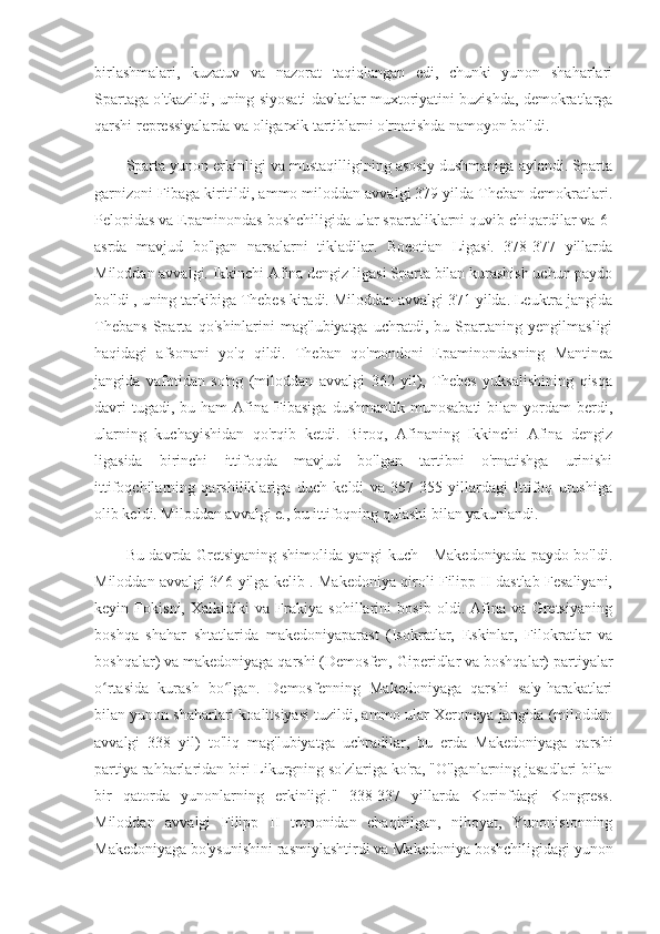 birlashmalari,   kuzatuv   va   nazorat   taqiqlangan   edi,   chunki   yunon   shaharlari
Spartaga o'tkazildi, uning siyosati davlatlar muxtoriyatini buzishda, demokratlarga
qarshi repressiyalarda va oligarxik tartiblarni o'rnatishda namoyon bo'ldi.
Sparta yunon erkinligi va mustaqilligining asosiy dushmaniga aylandi. Sparta
garnizoni Fibaga kiritildi, ammo miloddan avvalgi 379 yilda Theban demokratlari.
Pelopidas va Epaminondas boshchiligida ular spartaliklarni quvib chiqardilar va  6-
asrda   mavjud   bo'lgan   narsalarni   tikladilar.   Boeotian   Ligasi.   378-377   yillarda
Miloddan avvalgi. Ikkinchi Afina dengiz ligasi Sparta bilan kurashish uchun paydo
bo'ldi , uning tarkibiga Thebes kiradi. Miloddan avvalgi 371 yilda. Leuktra jangida
Thebans   Sparta   qo'shinlarini   mag'lubiyatga   uchratdi,   bu   Spartaning   yengilmasligi
haqidagi   afsonani   yo'q   qildi.   Theban   qo'mondoni   Epaminondasning   Mantinea
jangida   vafotidan   so'ng   (miloddan   avvalgi   362   yil),   Thebes   yuksalishining   qisqa
davri  tugadi,  bu  ham   Afina  Fibasiga   dushmanlik  munosabati   bilan  yordam  berdi,
ularning   kuchayishidan   qo'rqib   ketdi.   Biroq,   Afinaning   Ikkinchi   Afina   dengiz
ligasida   birinchi   ittifoqda   mavjud   bo'lgan   tartibni   o'rnatishga   urinishi
ittifoqchilarning   qarshiliklariga   duch   keldi   va   357-355   yillardagi   Ittifoq   urushiga
olib keldi. Miloddan avvalgi e., bu ittifoqning qulashi bilan yakunlandi.
Bu davrda Gretsiyaning shimolida yangi kuch - Makedoniyada paydo bo'ldi.
Miloddan avvalgi 346 yilga kelib . Makedoniya qiroli Filipp II dastlab Fesaliyani,
keyin   Fokisni,   Xalkidiki   va   Frakiya   sohillarini   bosib   oldi.   Afina   va   Gretsiyaning
boshqa   shahar   shtatlarida   makedoniyaparast   (Isokratlar,   Eskinlar,   Filokratlar   va
boshqalar) va makedoniyaga qarshi (Demosfen, Giperidlar va boshqalar) partiyalar
o rtasida   kurash   bo lgan.   Demosfenning   Makedoniyaga   qarshi   sa'y-harakatlariʻ ʻ
bilan yunon shaharlari koalitsiyasi tuzildi, ammo ular Xeroneya jangida (miloddan
avvalgi   338   yil)   to'liq   mag'lubiyatga   uchradilar,   bu   erda   Makedoniyaga   qarshi
partiya rahbarlaridan biri Likurgning so'zlariga ko'ra, "O'lganlarning jasadlari bilan
bir   qatorda   yunonlarning   erkinligi."   338-337   yillarda   Korinfdagi   Kongress.
Miloddan   avvalgi   Filipp   II   tomonidan   chaqirilgan,   nihoyat,   Yunonistonning
Makedoniyaga bo'ysunishini rasmiylashtirdi va Makedoniya boshchiligidagi yunon 
