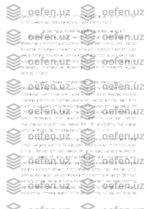 davlatlari   ittifoqi   tuzilganligi   e'lon   qilindi.   Makedoniya   garnizonlari   tomonidan
qo'llab-quvvatlangan barcha siyosatlarda oligarxik rejim o'rnatildi.
1.3. Qadimgi yunon sivilizatsiyasining tanazzul sabablari
Xaeroneya   jangi   va   sharqda   Iskandar   Zulqarnayn   boshchiligidagi   Yunon-
Makedoniya qo shinlarining zabt etishlari ellinistik davrni boshlab berdi. Iskandarʻ
Zulqarnayn monarxiyasi uning vafotidan so ng darhol parchalanib ketdi (miloddan	
ʻ
avvalgi 323 yil). Diadoxlar va ularning vorislari epigonlarning uzoq davom etgan
kurashi   bir   qator   mustaqil   ellinistik   davlatlarning   (ularning   eng   yiriklari
Salavkiylar,   Ptolemeylar   va   Makedoniyaning   o zi   monarxiyalari)   vujudga	
ʻ
kelishiga olib keldi.
Ellinistik davr Gretsiyasi harbiylashtirilgan tipdagi davlatlar va ittifoqlarning
(Makedoniya, Axey  ligasi,  Aetol  ligasi, Sparta)  ustunligi  bilan ajralib turadi, ular
Gretsiyadagi   hukmronlikka   qarshi   kurashda   davom   etdilar.   Aksariyat   shtatlarda
oligarxiya   yoki   qirollar   hokimiyat   tepasida   edi.   Iskandar   vafotidan   keyin   Afina
boshchiligidagi davlatlarning Makedoniyaga qarshi kurashi (miloddan avvalgi 323
-   322   yillar   Lamilar   urushi)   Makedoniyaning   g alabasi   va   yunon   demokratlariga	
ʻ
qarshi   repressiyalar   bilan   yakunlandi.   Xremonid   urushidagi   ikkinchi
mag'lubiyatdan   so'ng   (miloddan   avvalgi   267   -   261   yillar)   Afina   mag'lubiyatga
uchradi va Makedoniya monarxiyasiga to'liq qaram bo'lib qoldi.
Biroq, Makedoniya butun Bolqon yarim oroli ustidan o'z hokimiyatini tiklay
olmadi. Ikki yangi kuchli ittifoq unga qarshi kurashdi, ba'zan bir-biri bilan, ba'zan
alohida   -   Achaean   (miloddan   avvalgi   280   yilda   qayta   tug'ilgan)   va   Aetolian
(miloddan   avvalgi   320   yilda   yaratilgan).   Axeylar   ligasi   Peloponnesning   katta
qismini (miloddan avvalgi 192 yildan keyin ittifoqqa kirgan Spartadan tashqari) va
eng   yirik   shaharlarni   (Sikyon,   Korinf,   Megara)   qamrab   olgan.   Aetoliya   ittifoqi
tarkibiga   Aetoliyadan   tashqari   Markaziy   Yunonistonning   viloyatlari   (Afinadan
tashqari), janubiy Fesaliya va boshqa shaharlar ham kirgan. Iskandar vorislarining,
keyinroq   Makedoniya   va   Gretsiyadagi   ikki   ittifoqning   hokimiyat   uchun   kurashi
shaharlarning   ommaviy   vayron   bo lishiga,   aholining   qullikka   sotilishiga   va	
ʻ 