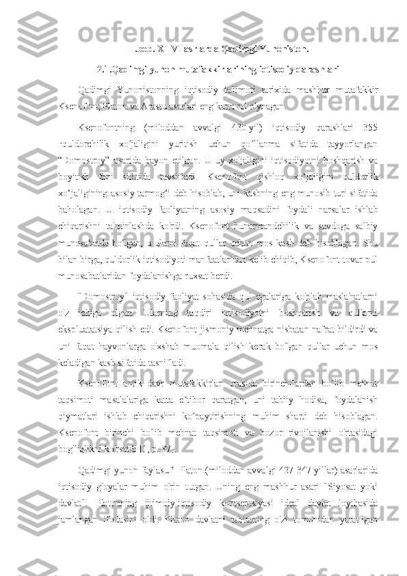 II.bob. XI-VI asrlarda Qadimgi Yunoniston.
2.1.Qadimgi yunon mutafakkirlarining iqtisodiy qarashlari
Qadimgi   Yunonistonning   iqtisodiy   ta'limoti   tarixida   mashhur   mutafakkir
Ksenofont, Platon va Arastu asarlari eng katta rol o'ynagan.
Ksenofontning   (miloddan   avvalgi   430-yil)   iqtisodiy   qarashlari   355
гquldorchilik   xo jaligini   yuritish   uchun   qo llanma   sifatida   tayyorlanganʻ ʻ
“Domostroy”   asarida   bayon   etilgan.   U   uy   xo'jaligini   iqtisodiyotni   boshqarish   va
boyitish   fani   sifatida   tavsifladi.   Ksenofont   qishloq   xo‘jaligini   quldorlik
xo‘jaligining asosiy tarmog‘i deb hisoblab, uni kasbning eng munosib turi sifatida
baholagan.   U   iqtisodiy   faoliyatning   asosiy   maqsadini   foydali   narsalar   ishlab
chiqarishni   ta'minlashda   ko'rdi.   Ksenofont   hunarmandchilik   va   savdoga   salbiy
munosabatda   bo'lgan,   u   ularni   faqat   qullar   uchun   mos   kasb   deb   hisoblagan.   Shu
bilan birga, quldorlik iqtisodiyoti manfaatlaridan kelib chiqib, Ksenofont tovar-pul
munosabatlaridan foydalanishga ruxsat berdi.
"Domostroy"   iqtisodiy   faoliyat   sohasida   qul   egalariga   ko'plab   maslahatlarni
o'z   ichiga   olgan.   Ularning   taqdiri   iqtisodiyotni   boshqarish   va   qullarni
ekspluatatsiya qilish edi. Ksenofont jismoniy mehnatga nisbatan nafrat bildirdi va
uni   faqat   hayvonlarga   o'xshab   muomala   qilish   kerak   bo'lgan   qullar   uchun   mos
keladigan kasb sifatida tasnifladi.
Ksenofont   antik   davr   mutafakkirlari   orasida   birinchilardan   bo lib   mehnat	
ʻ
taqsimoti   masalalariga   katta   e tibor   qaratgan,   uni   tabiiy   hodisa,   foydalanish	
ʼ
qiymatlari   ishlab   chiqarishni   ko paytirishning   muhim   sharti   deb   hisoblagan.	
ʻ
Ksenofont   birinchi   bo'lib   mehnat   taqsimoti   va   bozor   rivojlanishi   o'rtasidagi
bog'liqlikni ko'rsatdi [1, p. 87].
Qadimgi yunon faylasufi Platon (miloddan avvalgi 427-347 yillar) asarlarida
iqtisodiy   g'oyalar   muhim   o'rin   tutgan.   Uning   eng   mashhur   asari   "Siyosat   yoki
davlat".   Platonning   ijtimoiy-iqtisodiy   kontseptsiyasi   ideal   davlat   loyihasida
jamlangan   ifodasini   oldi.   Platon   davlatni   tabiatning   o'zi   tomonidan   yaratilgan 