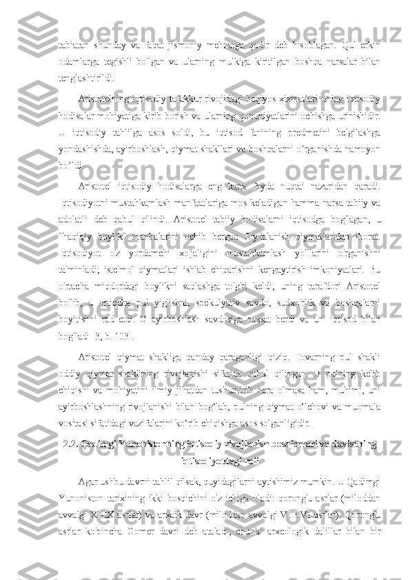 tabiatan   shunday   va   faqat   jismoniy   mehnatga   qodir   deb   hisoblagan.   Qul   erkin
odamlarga   tegishli   bo'lgan   va   ularning   mulkiga   kiritilgan   boshqa   narsalar   bilan
tenglashtirildi.
Aristotelning iqtisodiy tafakkur  rivojidagi  beqiyos xizmatlari  uning iqtisodiy
hodisalar mohiyatiga kirib borish va ularning qonuniyatlarini ochishga urinishidir.
U   iqtisodiy   tahlilga   asos   soldi,   bu   iqtisod   fanining   predmetini   belgilashga
yondashishda, ayirboshlash, qiymat shakllari va boshqalarni o rganishda namoyonʻ
bo ldi.	
ʻ
Aristotel   iqtisodiy   hodisalarga   eng   katta   foyda   nuqtai   nazaridan   qaradi.
Iqtisodiyotni  mustahkamlash  manfaatlariga mos keladigan hamma narsa tabiiy va
adolatli   deb   qabul   qilindi.   Aristotel   tabiiy   hodisalarni   iqtisodga   bog'lagan,   u
"haqiqiy   boylik"   manbalarini   ochib   bergan   foydalanish   qiymatlaridan   iborat.
Iqtisodiyot   o'z   yordamchi   xo'jaligini   mustahkamlash   yo'llarini   o'rganishni
ta'minladi;   iste'mol   qiymatlari   ishlab   chiqarishni   kengaytirish   imkoniyatlari.   Bu
o'rtacha   miqdordagi   boylikni   saqlashga   to'g'ri   keldi,   uning   tarafdori   Aristotel
bo'lib,   u   ortiqcha   pul   yig'ishni,   spekulyativ   savdo,   sudxo'rlik   va   boshqalarni
boyitishni   rad   etdi.   U   ayirboshlash   savdosiga   ruxsat   berdi   va   uni   iqtisod   bilan
bog'ladi [3, b. 103].
Aristotel   qiymat   shakliga   qanday   qaraganligi   qiziq.   Tovarning   pul   shakli
oddiy   qiymat   shaklining   rivojlanishi   sifatida   qabul   qilingan.   U   pulning   kelib
chiqishi   va   mohiyatini   ilmiy   jihatdan   tushuntirib   bera   olmasa   ham,   muhimi,   uni
ayirboshlashning   rivojlanishi   bilan   bog‘lab,   pulning  qiymat   o‘lchovi   va  muomala
vositasi sifatidagi vazifalarini ko‘rib chiqishga asos solganligidir.
2.2. Qadimgi Yunonistonning iqtisodiy rivojlanish bosqichlari va davlatning
iqtisodiyotdagi roli
Agar ushbu davrni tahlil qilsak, quyidagilarni aytishimiz mumkin. U Qadimgi
Yunoniston   tarixining   ikki   bosqichini   o'z   ichiga   oladi:   qorong'u   asrlar   (miloddan
avvalgi  XI-IX  asrlar)   va  arxaik  davr  (miloddan  avvalgi   VIII-VI  asrlar). Qorong'u
asrlar   ko'pincha   Gomer   davri   deb   ataladi,   chunki   arxeologik   dalillar   bilan   bir 