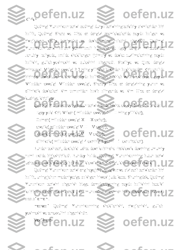 Kirish
Qadimgi Yunoniston tarixi qadimgi dunyo tarixining tarkibiy qismlaridan biri
bo'lib,   Qadimgi   Sharq   va   O'rta   er   dengizi   mamlakatlarida   paydo   bo'lgan   va
rivojlangan   sinfiy   jamiyatlar   va   davlatlarning   holatini   o'rganadi.   Qadimgi
Yunoniston   tarixi   Bolqon   yarim   oroli   hududida   va   Egey   dengizi   mintaqasida,
Janubiy   Italiyada,   orolda   shakllangan   ijtimoiy   va   davlat   tuzilmalarining   paydo
bo'lishi,   gullab-yashnashi   va   qulashini   o'rganadi.   Sitsiliya   va   Qora   dengiz
mintaqasi. Miloddan avvalgi 3-2 ming yilliklar boshidan boshlanadi. - Krit orolida
birinchi  davlat  tuzilmalarining paydo bo'lishidan  boshlab va  2-1-asrlarda tugaydi.
Miloddan   avvalgi   Miloddan   avvalgi,   Sharqiy   O'rta   er   dengizining   yunon   va
ellinistik   davlatlari   Rim   tomonidan   bosib   olinganda   va   Rim   O'rta   er   dengizi
kuchiga kiritilgan.
Qadimgi Yunonistonning butun tarixi odatda beshta asosiy davrga bo'linadi:
- Egey yoki Krit-Miken ( miloddan avvalgi  III  -  II  ming yilliklar);
- Gomer ( miloddan avvalgi  XI  -  IX  asrlar);
- arxaik ( miloddan avvalgi  VIII  -  IV  asrlar);
- klassik ( miloddan avvalgi  V  -  IV  asrlar);
- ellinistik ( miloddan avvalgi  4-asrning 2-yarmi  -  1-  asr o rtalari).ʻ
Bundan tashqari, dastlabki uchta davr ko'pincha Preklassik davrning umumiy
nomi   ostida   birlashtiriladi.   Bunday   holda,   Qadimgi   Yunonistonning   butun   tarixi
uchta katta asosiy davrga bo'linadi: klassikadan oldingi, klassik va ellinistik.
Qadimgi Yunoniston tarixi eng hayajonli, ulug'vor va qiziqarli tarixlardan biri
bo'lib, uning jahon madaniyatiga qo'shgan hissasi juda katta. Shuningdek, Qadimgi
Yunoniston   tarixini   o'rganish   bizga   demokratiyaning   paydo   bo'lishini   batafsil
ko'rib chiqishga imkon beradi , shu munosabat bilan men insho mavzusini  dolzarb
deb bilaman  .
maqsadi   Qadimgi   Yunonistonning   shakllanishi,   rivojlanishi,   gullab-
yashnashi va tanazzulini o'rganishdir.
Vazifalar: 