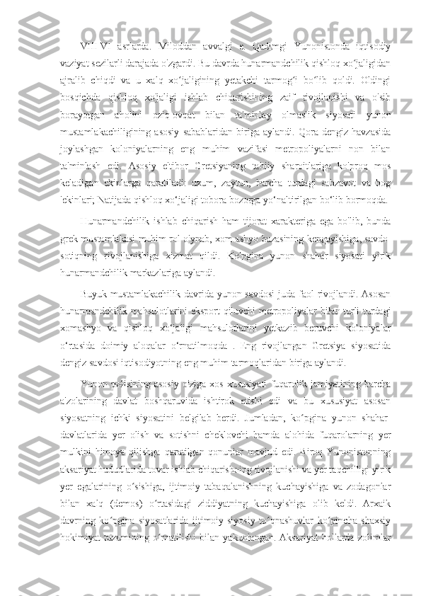 VIII-VI   asrlarda.   Miloddan   avvalgi   e.   Qadimgi   Yunonistonda   iqtisodiy
vaziyat sezilarli darajada o'zgardi. Bu davrda hunarmandchilik qishloq xo jaligidanʻ
ajralib   chiqdi   va   u   xalq   xo jaligining   yetakchi   tarmog i   bo lib   qoldi.   Oldingi	
ʻ ʻ ʻ
bosqichda   qishloq   xo'jaligi   ishlab   chiqarishining   zaif   rivojlanishi   va   o'sib
borayotgan   aholini   oziq-ovqat   bilan   ta'minlay   olmaslik   siyosati   yunon
mustamlakachiligining   asosiy   sabablaridan   biriga   aylandi.   Qora   dengiz   havzasida
joylashgan   koloniyalarning   eng   muhim   vazifasi   metropoliyalarni   non   bilan
ta'minlash   edi.   Asosiy   e'tibor   Gretsiyaning   tabiiy   sharoitlariga   ko'proq   mos
keladigan   ekinlarga   qaratiladi:   uzum,   zaytun,   barcha   turdagi   sabzavot   va   bog
'ekinlari; Natijada qishloq xo‘jaligi tobora bozorga yo‘naltirilgan bo‘lib bormoqda.
Hunarmandchilik   ishlab   chiqarish   ham   tijorat   xarakteriga   ega   bo'lib,   bunda
grek mustamlakasi muhim rol o'ynab, xom ashyo bazasining kengayishiga, savdo-
sotiqning   rivojlanishiga   xizmat   qildi.   Ko'pgina   yunon   shahar   siyosati   yirik
hunarmandchilik markazlariga aylandi.
Buyuk mustamlakachilik davrida yunon savdosi  juda faol  rivojlandi. Asosan
hunarmandchilik mahsulotlarini eksport qiluvchi metropoliyalar bilan turli turdagi
xomashyo   va   qishloq   xo‘jaligi   mahsulotlarini   yetkazib   beruvchi   koloniyalar
o‘rtasida   doimiy   aloqalar   o‘rnatilmoqda   .   Eng   rivojlangan   Gretsiya   siyosatida
dengiz savdosi iqtisodiyotning eng muhim tarmoqlaridan biriga aylandi.
Yunon   polisining   asosiy   o'ziga   xos   xususiyati   fuqarolik   jamiyatining   barcha
a'zolarining   davlat   boshqaruvida   ishtirok   etishi   edi   va   bu   xususiyat   asosan
siyosatning   ichki   siyosatini   belgilab   berdi.   Jumladan,   ko pgina   yunon   shahar-	
ʻ
davlatlarida   yer   olish   va   sotishni   cheklovchi   hamda   alohida   fuqarolarning   yer
mulkini   himoya   qilishga   qaratilgan   qonunlar   mavjud   edi.   Biroq   Yunonistonning
aksariyat hududlarida tovar ishlab chiqarishning rivojlanishi va yer taqchilligi yirik
yer   egalarining   o sishiga,   ijtimoiy   tabaqalanishning   kuchayishiga   va   zodagonlar	
ʻ
bilan   xalq   (demos)   o rtasidagi   ziddiyatning   kuchayishiga   olib   keldi.   Arxaik	
ʻ
davrning   ko pgina   siyosatlarida   ijtimoiy-siyosiy   to qnashuvlar   ko pincha   shaxsiy	
ʻ ʻ ʻ
hokimiyat   tuzumining   o rnatilishi   bilan   yakunlangan.   Aksariyat   hollarda   zolimlar	
ʻ 