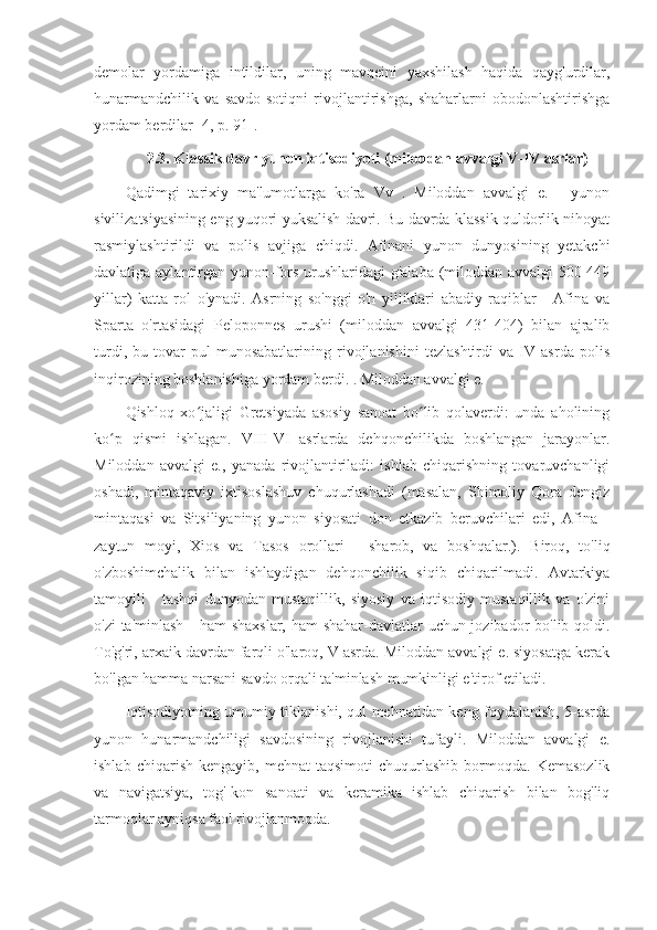 demolar   yordamiga   intildilar,   uning   mavqeini   yaxshilash   haqida   qayg'urdilar,
hunarmandchilik   va   savdo-sotiqni   rivojlantirishga,   shaharlarni   obodonlashtirishga
yordam berdilar [4, p. 91].
2.3. Klassik davr yunon iqtisodiyoti (miloddan avvalgi V-IV asrlar)
Qadimgi   tarixiy   ma'lumotlarga   ko'ra   Vv   .   Miloddan   avvalgi   e.   -   yunon
sivilizatsiyasining eng yuqori yuksalish davri. Bu davrda klassik quldorlik nihoyat
rasmiylashtirildi   va   polis   avjiga   chiqdi.   Afinani   yunon   dunyosining   yetakchi
davlatiga aylantirgan yunon-fors urushlaridagi g'alaba (miloddan avvalgi  500-449
yillar)   katta   rol   o'ynadi.   Asrning   so'nggi   o'n   yilliklari   abadiy   raqiblar   -   Afina   va
Sparta   o'rtasidagi   Peloponnes   urushi   (miloddan   avvalgi   431-404)   bilan   ajralib
turdi,   bu   tovar-pul   munosabatlarining   rivojlanishini   tezlashtirdi   va   IV   asrda   polis
inqirozining boshlanishiga yordam berdi. . Miloddan avvalgi e.
Qishloq   xo jaligi   Gretsiyada   asosiy   sanoat   bo lib   qolaverdi:   unda   aholiningʻ ʻ
ko p   qismi   ishlagan.   VIII-VI   asrlarda   dehqonchilikda   boshlangan   jarayonlar.	
ʻ
Miloddan   avvalgi   e.,   yanada   rivojlantiriladi:   ishlab   chiqarishning   tovaruvchanligi
oshadi,   mintaqaviy   ixtisoslashuv   chuqurlashadi   (masalan,   Shimoliy   Qora   dengiz
mintaqasi   va   Sitsiliyaning   yunon   siyosati   don   etkazib   beruvchilari   edi,   Afina   -
zaytun   moyi,   Xios   va   Tasos   orollari   -   sharob,   va   boshqalar.).   Biroq,   to'liq
o'zboshimchalik   bilan   ishlaydigan   dehqonchilik   siqib   chiqarilmadi.   Avtarkiya
tamoyili   -   tashqi   dunyodan   mustaqillik,   siyosiy   va   iqtisodiy   mustaqillik   va   o'zini
o'zi  ta'minlash - ham  shaxslar, ham  shahar-davlatlar  uchun jozibador  bo'lib qoldi.
To'g'ri, arxaik davrdan farqli o'laroq, V asrda. Miloddan avvalgi e. siyosatga kerak
bo'lgan hamma narsani savdo orqali ta'minlash mumkinligi e'tirof etiladi.
Iqtisodiyotning umumiy tiklanishi, qul mehnatidan keng foydalanish, 5-asrda
yunon   hunarmandchiligi   savdosining   rivojlanishi   tufayli.   Miloddan   avvalgi   e.
ishlab   chiqarish   kengayib,  mehnat   taqsimoti   chuqurlashib   bormoqda.   Kemasozlik
va   navigatsiya,   tog'-kon   sanoati   va   keramika   ishlab   chiqarish   bilan   bog'liq
tarmoqlar ayniqsa faol rivojlanmoqda. 