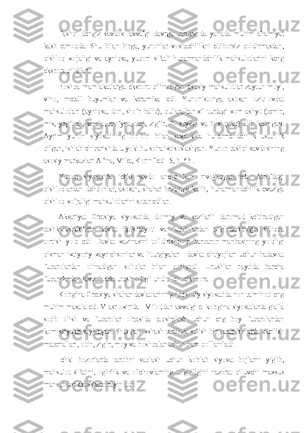 Tashqi   dengiz   savdosi   avvalgi   davrga   qaraganda   yanada   muhim   ahamiyat
kasb   etmoqda.   Shu   bilan   birga,   yunonlar   vositachilikni   e'tiborsiz   qoldirmasdan,
qishloq   xo'jaligi   va   ayniqsa,   yuqori   sifatli   hunarmandchilik   mahsulotlarini   keng
eksport qildilar.
Boshqa   mamlakatlarga   eksport   qilinadigan   asosiy   mahsulotlar   zaytun   moyi,
vino,   metall   buyumlar   va   keramika   edi.   Yunonistonga   asosan   oziq-ovqat
mahsulotlari (ayniqsa, don, sho r  baliq), qullar, har xil  turdagi  xom ashyo (temir,ʻ
mis,   yog och,   smola,   mo yna,   teri,   zig ir,   fil   suyagi   va   boshqalar)   olib   kelingan.	
ʻ ʻ ʻ
Ayrim   yunon   siyosatining   bir-biri   bilan   savdosida   hunarmandchilik   ustunlik
qilgan, ishlab chiqarishda u yoki bu soha ixtisoslashgan. Yunon tashqi savdosining
asosiy markazlari Afina, Milet, Korinf edi [5, b. 63].
Yunon   siyosatida   ichki   savdo   ancha   kam   rivojlangan   edi.   Atrofdagi
qishloqlardan   dehqonlar,   asosan,   shahar   bozoriga   kelib,   hunarmandchilik   evaziga
qishloq xo jaligi mahsulotlarini sotar edilar.
ʻ
Aksariyat   Gretsiya   siyosatida   doimiy   va   sezilarli   daromad   keltiradigan
tashkillashtirilgan   davlat   iqtisodiyoti   va   fuqarolardan   to'g'ridan-to'g'ri   soliqqa
tortish   yo'q   edi.   Davlat   xazinasini   to'ldirishning   barqaror   manbasining   yo'qligi
qisman   ixtiyoriy   xayr-ehsonlar   va   liturgiyalar   -   davlat   ehtiyojlari   uchun   badavlat
fuqarolardan   olinadigan   soliqlar   bilan   qoplandi.   Urushlar   paytida   barcha
fuqarolardan favqulodda urush solig'i undirildi - eisphora .
Ko'pgina Gretsiya shahar davlatlarining iqtisodiy siyosatida non ta'minoti eng
muhim masala edi. V asr oxirida . Miloddan avvalgi e. ko'pgina siyosatlarda g'alla
sotib   olish   va   fuqarolar   o'rtasida   taqsimlash   uchun   eng   boy   fuqarolardan
komissiyalar saylangan. Shunga o'xshash tartibga solish bir qator hollarda qurilish
materiallari, o'tin, zig'ir, moy va boshqalar uchun ham qo'llaniladi.
Ichki   bozorlarda   tartibni   saqlash   uchun   ko'plab   siyosat   bojlarni   yig'ib,
mahsulot   sifatini,   og'irlik   va   o'lchovlarning   to'g'riligini   nazorat   qiluvchi   maxsus
mansabdor shaxslarni tayinladi. 