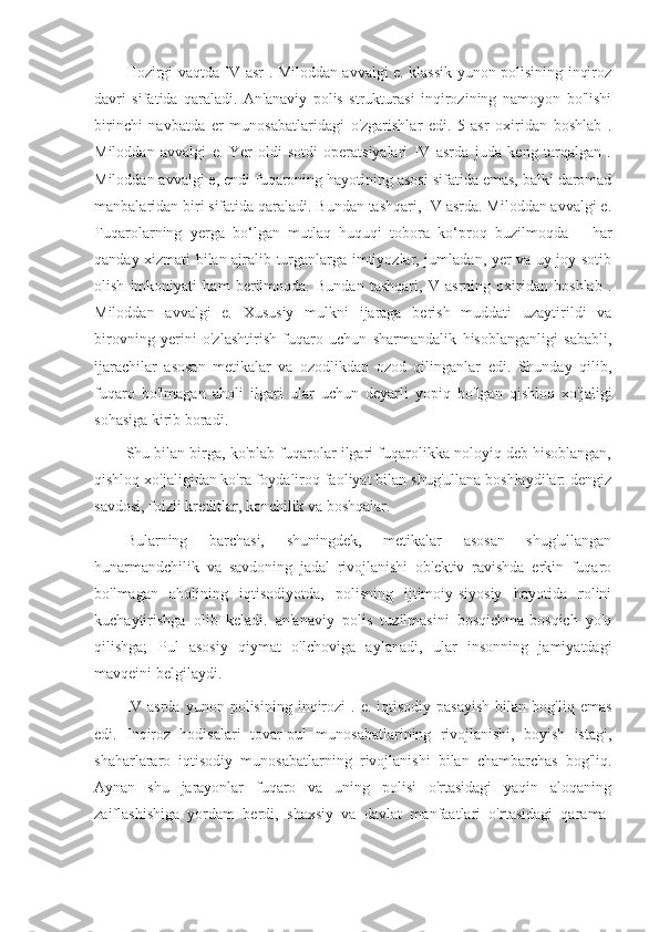 Hozirgi vaqtda IV asr . Miloddan avvalgi e. klassik yunon polisining inqiroz
davri   sifatida   qaraladi.   An'anaviy   polis   strukturasi   inqirozining   namoyon   bo'lishi
birinchi   navbatda   er   munosabatlaridagi   o'zgarishlar   edi.   5-asr   oxiridan   boshlab   .
Miloddan   avvalgi   e.   Yer   oldi-sotdi   operatsiyalari   IV   asrda   juda   keng   tarqalgan   .
Miloddan avvalgi e, endi fuqaroning hayotining asosi sifatida emas, balki daromad
manbalaridan biri sifatida qaraladi. Bundan tashqari, IV asrda. Miloddan avvalgi e.
Fuqarolarning   yerga   bo‘lgan   mutlaq   huquqi   tobora   ko‘proq   buzilmoqda   –   har
qanday xizmati bilan ajralib turganlarga imtiyozlar, jumladan, yer va uy-joy sotib
olish   imkoniyati   ham   berilmoqda.   Bundan   tashqari,   V   asrning   oxiridan   boshlab   .
Miloddan   avvalgi   e.   Xususiy   mulkni   ijaraga   berish   muddati   uzaytirildi   va
birovning   yerini   o'zlashtirish   fuqaro   uchun   sharmandalik   hisoblanganligi   sababli,
ijarachilar   asosan   metikalar   va   ozodlikdan   ozod   qilinganlar   edi.   Shunday   qilib,
fuqaro   bo'lmagan   aholi   ilgari   ular   uchun   deyarli   yopiq   bo'lgan   qishloq   xo'jaligi
sohasiga kirib boradi.
Shu bilan birga, ko'plab fuqarolar ilgari fuqarolikka noloyiq deb hisoblangan,
qishloq xo'jaligidan ko'ra foydaliroq faoliyat bilan shug'ullana boshlaydilar: dengiz
savdosi, foizli kreditlar, konchilik va boshqalar.
Bularning   barchasi,   shuningdek,   metikalar   asosan   shug'ullangan
hunarmandchilik   va   savdoning   jadal   rivojlanishi   ob'ektiv   ravishda   erkin   fuqaro
bo'lmagan   aholining   iqtisodiyotda,   polisning   ijtimoiy-siyosiy   hayotida   rolini
kuchaytirishga   olib   keladi.   an'anaviy   polis   tuzilmasini   bosqichma-bosqich   yo'q
qilishga;   Pul   asosiy   qiymat   o'lchoviga   aylanadi,   ular   insonning   jamiyatdagi
mavqeini belgilaydi.
IV  asrda   yunon  polisining  inqirozi   .  e.  iqtisodiy   pasayish  bilan  bog'liq  emas
edi.   Inqiroz   hodisalari   tovar-pul   munosabatlarining   rivojlanishi,   boyish   istagi,
shaharlararo   iqtisodiy   munosabatlarning   rivojlanishi   bilan   chambarchas   bog'liq.
Aynan   shu   jarayonlar   fuqaro   va   uning   polisi   o'rtasidagi   yaqin   aloqaning
zaiflashishiga   yordam   berdi,   shaxsiy   va   davlat   manfaatlari   o'rtasidagi   qarama- 