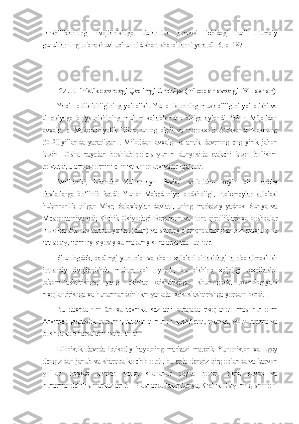 qarshiliklarning   rivojlanishiga,   fuqarolik   jamoasi   ichidagi   turli   ijtimoiy
guruhlarning to'qnashuvi uchun old shart-sharoitlarni yaratdi [6, p. 187].
2.4. Ellinistik davrdagi Qadimgi Gretsiya (miloddan avvalgi IV-I asrlar)
Yaqin polis birligining yo'qolishi Yunonistonning mustaqilligini yo'qotishi va
Gretsiyaga   bo'ysunishining   muhim   sabablaridan   biriga   aylandi   338   г.   Miloddan
avvalgi   e.   Makedoniyalik   Filipp,   uning   o'g'li   va   merosxo'ri   Aleksandr   4-asrning
30-20-yillarida   yaratilgan   .   Miloddan   avvalgi   e.   antik   davrning   eng   yirik   jahon
kuchi.   O'sha   paytdan   boshlab   poleis   yunon   dunyosida   etakchi   kuch   bo'lishni
to'xtatdi, ularning o'rnini ellinistik monarxiyalar egalladi.
Ma’lumki,   Iskandar   Zulqarnayn   davlati   vafotidan   keyin   bir   qancha
davlatlarga   bo‘linib   ketdi:   Yunon-Makedoniya   podsholigi;   Ptolemeylar   sulolasi
hukmronlik   qilgan   Misr;   Salavkiylar   davlati,   uning   markaziy   yadrosi   Suriya   va
Mesopotamiya   edi;  Kichik  Osiyodagi   Pergamon  va  Pont   qirolliklari  va  boshqalar
Bu ellinistik davlatlarda yunon (ellin) va sharqiy elementlarning sintezi mavjud; bu
iqtisodiy, ijtimoiy-siyosiy va madaniy sohalarga taalluqlidir.
Shuningdek, qadimgi yunonlar va sharq xalqlari o'rtasidagi tajriba almashish
iqtisodiy   rivojlanishda   muhim   rol   o'ynadi,   bu   qishloq   xo'jaligi   texnikasini
takomillashtirishga,   yangi   ekinlar   etishtirishga,   shuningdek,   texnologiyani
rivojlantirishga va hunarmandchilikni yanada ixtisoslashtirishga yordam berdi. .
Bu   davrda   ilm-fan   va   texnika   sezilarli   darajada   rivojlandi:   mashhur   olim
Arximed   gidravlik   qonunni,   tutqich   qonunini   kashf   etdi,   murvat,   vintli   tortma   va
boshqa ko'p narsalarni ixtiro qildi.
Ellinistik   davrda   iqtisodiy   hayotning   markazi   materik   Yunoniston   va   Egey
dengizidan janub va sharqqa ko'chib o'tdi, bu erda dengiz qirg'oqlarida va karvon
yo'llari   bo'ylab   ko'plab   yangi   shaharlar   paydo   bo'ldi.   Yirik   savdo   va
hunarmandchilik markazlari 3—2-asrlarda Iskandariya, Kichik Osiyoning shimoli- 