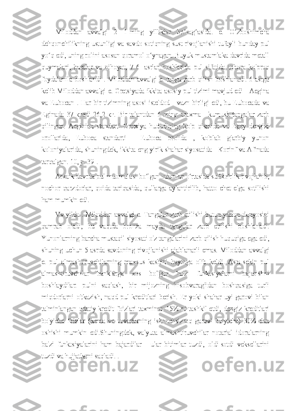 Miloddan   avvalgi   2—1-ming   yilliklar   bo sag asida.   e.   O zboshimchaʻ ʻ ʻ
dehqonchilikning ustunligi va savdo-sotiqning sust rivojlanishi tufayli bunday pul
yo q edi, uning rolini asosan qoramol o ynagan. Buyuk mustamlaka davrida metall	
ʻ ʻ
quymalari,   baralar   va   nihoyat,   7-6   -asrlar   boshlarida   pul   sifatida   tobora   ko'proq
foydalanila   boshlandi   .   Miloddan   avvalgi   e.   tanga   zarb  qilish   boshlanadi.   6-asrga
kelib Miloddan avvalgi e. Gretsiyada ikkita asosiy pul tizimi mavjud edi - Aegina
va   Euboean   .   Har   bir   tizimning   asosi   iste'dod   -   vazn   birligi   edi,   bu   Euboeada   va
Eginada   37   кгedi   26,2   кг.   Bir   talantdan   6   ming   draxma   -   kumush   tangalar   zarb
qilingan.   Aeginian   standarti   Gretsiya   hududining   ko'p   qismida   va   Egey   dengizi
orollarida,   Euboea   standarti   -   Euboea   orolida   ,   ko'plab   g'arbiy   yunon
koloniyalarida, shuningdek, ikkita eng yirik shahar siyosatida - Korinf va Afinada
tarqalgan. 10, p. 39].
Arxaik davrda pul muomalasi bo lgan odamlar o rtasida sudxo rlik rivojlanib,	
ʻ ʻ ʻ
nochor   qarzdorlar,   qoida   tariqasida,   qullarga   aylantirilib,   hatto   chet   elga   sotilishi
ham mumkin edi.
Vv yilda . Miloddan avvalgi e. Tangalar zarb etilishi butun yunon dunyosini
qamrab   oladi,   bu   vaqtda   bronza   mayda   tangalar   zarb   etilishi   boshlanadi.
Yunonlarning barcha mustaqil siyosati o'z tangalarini zarb qilish huquqiga ega edi,
shuning  uchun 5-asrda  savdoning  rivojlanishi  ajablanarli   emas.  Miloddan  avvalgi
e.   pul   almashtiruvchilarning   maxsus   kasbini   hayotga   olib   keldi.   Asta-sekin   pul
almashtiruvchilar   banklarga   xos   bo'lgan   ba'zi   funktsiyalarni   bajarishni
boshlaydilar:   pulni   saqlash,   bir   mijozning   hisobvarag'idan   boshqasiga   turli
miqdorlarni   o'tkazish,   naqd   pul   kreditlari   berish.   Er   yoki   shahar   uyi   garovi   bilan
ta'minlangan odatiy kredit foizlari taxminan 15%  ni tashkil  etdi, dengiz kreditlari
bo'yicha   foizlar   (kema   va   tovarlarning   ishonchsizroq   garovi   bo'yicha)   30%   dan
oshishi   mumkin   edi.Shuningdek,   valyuta   almashtiruvchilar   notarial   idoralarning
ba'zi   funktsiyalarini   ham   bajardilar   -   ular   bitimlar   tuzdi,   oldi-sotdi   veksellarini
tuzdi va hujjatlarni saqladi. . 