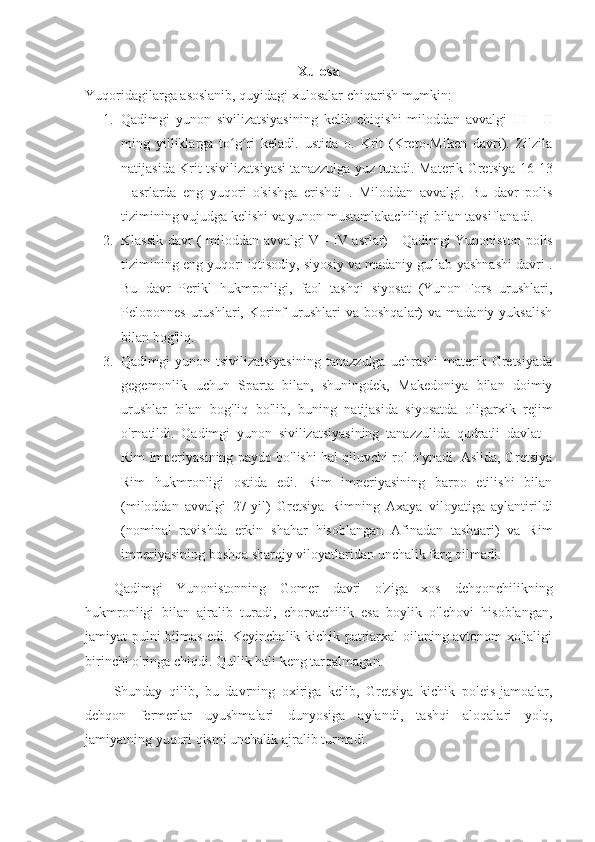 Xulosa
Yuqoridagilarga asoslanib, quyidagi xulosalar chiqarish mumkin:
1. Qadimgi   yunon   sivilizatsiyasining   kelib   chiqishi   miloddan   avvalgi   III   -   II
ming   yilliklarga   to g ri   keladi.   ustida   o.   Krit   (Kreto-Miken   davri).   Zilzilaʻ ʻ
natijasida Krit tsivilizatsiyasi tanazzulga yuz tutadi. Materik Gretsiya   16-13
-   asrlarda   eng   yuqori   o'sishga   erishdi   .   Miloddan   avvalgi.   Bu   davr   polis
tizimining vujudga kelishi va yunon mustamlakachiligi bilan tavsiflanadi.
2. Klassik davr ( miloddan avvalgi V - IV asrlar) - Qadimgi Yunoniston   polis
tizimining eng yuqori iqtisodiy, siyosiy va madaniy gullab-yashnashi davri .
Bu   davr   Perikl   hukmronligi,   faol   tashqi   siyosat   (Yunon-Fors   urushlari,
Peloponnes  urushlari,  Korinf  urushlari   va  boshqalar)   va  madaniy  yuksalish
bilan bog'liq.
3. Qadimgi   yunon   tsivilizatsiyasining   tanazzulga   uchrashi   materik   Gretsiyada
gegemonlik   uchun   Sparta   bilan,   shuningdek,   Makedoniya   bilan   doimiy
urushlar   bilan   bog'liq   bo'lib,   buning   natijasida   siyosatda   oligarxik   rejim
o'rnatildi.   Qadimgi   yunon   sivilizatsiyasining   tanazzulida   qudratli   davlat   -
Rim imperiyasining paydo bo'lishi hal qiluvchi rol o'ynadi. Aslida, Gretsiya
Rim   hukmronligi   ostida   edi.   Rim   imperiyasining   barpo   etilishi   bilan
(miloddan   avvalgi   27-yil)   Gretsiya   Rimning   Axaya   viloyatiga   aylantirildi
(nominal   ravishda   erkin   shahar   hisoblangan   Afinadan   tashqari)   va   Rim
imperiyasining boshqa sharqiy viloyatlaridan unchalik farq qilmadi.
Qadimgi   Yunonistonning   Gomer   davri   o'ziga   xos   dehqonchilikning
hukmronligi   bilan   ajralib   turadi,   chorvachilik   esa   boylik   o'lchovi   hisoblangan,
jamiyat pulni bilmas edi. Keyinchalik kichik patriarxal oilaning avtonom xo'jaligi
birinchi o'ringa chiqdi. Qullik hali keng tarqalmagan.
Shunday   qilib,   bu   davrning   oxiriga   kelib,   Gretsiya   kichik   poleis-jamoalar,
dehqon   fermerlar   uyushmalari   dunyosiga   aylandi,   tashqi   aloqalari   yo'q,
jamiyatning yuqori qismi unchalik ajralib turmadi. 