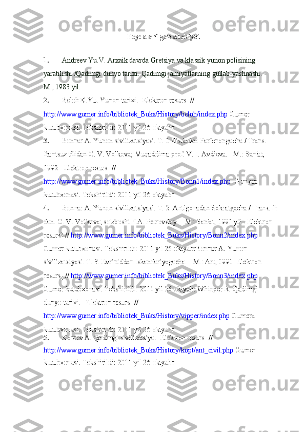 Foydalanilgan adabiyot
1. Andreev Yu.V. Arxaik davrda Gretsiya va klassik yunon polisining 
yaratilishi./Qadimgi dunyo tarixi. Qadimgi jamiyatlarning gullab-yashnashi. - 
M., 1983 yil.
2. Beloh K.Yu. Yunon tarixi.  [Elektron resurs]  // 
http://www.gumer.info/bibliotek_Buks/History/beloh/index.php  Gumer 
kutubxonasi. Tekshirildi: 2011 yil 26 oktyabr
3. Bonnar A.  Yunon sivilizatsiyasi. T. I. Iliadadan Parfenongacha / Trans. 
frantsuz tilidan O. V. Volkova; Muqaddima prof. V. I. Avdieva. - M.: San'at, 
1992  [  Elektron resurs]  // 
http://www.gumer.info/bibliotek_Buks/History/Bonn1/index.php   Gumera 
kutubxonasi. Tekshirildi: 2011 yil 26 oktyabr
4. Bonnar A.  Yunon sivilizatsiyasi. T. 2. Antigonadan Sokratgacha / Trans. fr
dan. O. V. Volkova; so'zboshi F.A. Petrovskiy. - M.: San'at, 1991 yil.   [Elektron 
resurs]  //  http://www.gumer.info/bibliotek_Buks/History/Bonn2/index.php 
Gumer kutubxonasi. Tekshirildi: 2011 yil 26 oktyabrBonnar A.  Yunon 
sivilizatsiyasi. T. 3. Evripiddan Iskandariyagacha. - M.: Art, 1991  [Elektron 
resurs]  //  http://www.gumer.info/bibliotek_Buks/History/Bonn3/index.php 
Gumer kutubxonasi. Tekshirildi: 2011 yil 26 oktyabr   Whipper R. Qadimgi 
dunyo tarixi.  [Elektron resurs]  // 
http://www.gumer.info/bibliotek_Buks/History/vipper/index.php   Gumera 
kutubxonasi. Tekshirildi: 2011 yil 26 oktyabr
5. Koptev A. Qadimgi sivilizatsiya. [Elektron resurs]  // 
http://www.gumer.info/bibliotek_Buks/History/kopt/ant_civil.php  Gumer 
kutubxonasi. Tekshirildi: 2011 yil 26 oktyabr 