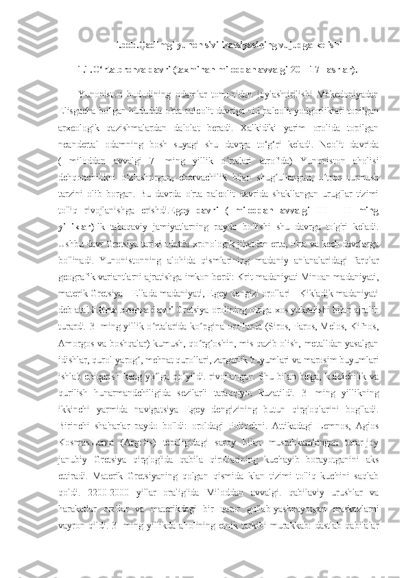 I.bob.Qadimgi yunon sivilizatsiyasining vujudga kelishi
1.1.O rta bronza davri (taxminan miloddan avvalgi 20—17 - asrlar). ʻ
Yunoniston   hududining   odamlar   tomonidan   joylashtirilishi   Makedoniyadan
Elisgacha bo'lgan hududda o'rta paleolit davriga oid paleolit yodgorliklari topilgan
arxeologik   qazishmalardan   dalolat   beradi.   Xalkidiki   yarim   orolida   topilgan
neandertal   odamning   bosh   suyagi   shu   davrga   to‘g‘ri   keladi.   Neolit   davrida
(   miloddan   avvalgi   7-   ming   yillik   o rtalari   atrofida)   Yunoniston   aholisi	
ʻ
dehqonchilikni   o zlashtirgan,   chorvachilik   bilan   shug ullangan,   o troq   turmush	
ʻ ʻ ʻ
tarzini   olib   borgan.   Bu   davrda   o'rta   paleolit   davrida   shakllangan   urug'lar   tizimi
to'liq   rivojlanishga   erishdi. Egey   davri   (   miloddan   avvalgi   III   -   II   ming
yilliklar) Ilk   tabaqaviy   jamiyatlarning   paydo   bo'lishi   shu   davrga   to'g'ri   keladi.
Ushbu davr Gretsiya tarixi odatda xronologik jihatdan erta, o'rta va kech davrlarga
bo'linadi.   Yunonistonning   alohida   qismlarining   madaniy   an'analaridagi   farqlar
geografik variantlarni ajratishga imkon berdi: Krit madaniyati Minoan madaniyati,
materik Gretsiya - Ellada madaniyati, Egey dengizi orollari - Kikladik madaniyati
deb ataldi. Erta bronza davri  Gretsiya orolining o'ziga xos yuksalishi bilan ajralib
turardi. 3- ming yillik o rtalarida ko pgina orollarda (Siros, Paros, Melos, Kifnos,	
ʻ ʻ
Amorgos va boshqalar) kumush, qo rg oshin, mis qazib olish, metalldan yasalgan	
ʻ ʻ
idishlar, qurol-yarog , mehnat qurollari, zargarlik buyumlari va marosim buyumlari	
ʻ
ishlab chiqarish  keng yo lga qo yildi. rivojlangan. Shu bilan birga, kulolchilik va	
ʻ ʻ
qurilish   hunarmandchiligida   sezilarli   taraqqiyot   kuzatildi.   3-   ming   yillikning
ikkinchi   yarmida   navigatsiya   Egey   dengizining   butun   qirg'oqlarini   bog'ladi.
Birinchi   shaharlar   paydo   bo'ldi:   oroldagi   Poliochni.   Attikadagi   Lemnos,   Agios
Kosmas.Lerna   (Argolis)   tepaligidagi   saroy   bilan   mustahkamlangan   turar-joy
janubiy   Gretsiya   qirg'og'ida   qabila   qirollarining   kuchayib   borayotganini   aks
ettiradi.   Materik   Gretsiyaning   qolgan   qismida   klan   tizimi   to'liq   kuchini   saqlab
qoldi.   2200-2000   yillar   oralig'ida   Miloddan   avvalgi.   qabilaviy   urushlar   va
harakatlar   orollar   va   materikdagi   bir   qator   gullab-yashnayotgan   markazlarni
vayron  qildi.  3-   ming   yillikda   aholining  etnik   tarkibi   murakkab:   dastlab   qabilalar 