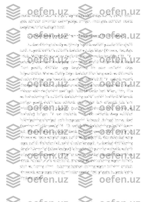 orasida   pelasglar   ustunlik   qilgan,   keyinchalik   ular   chetga   surilib,   qisman   proto-
grek   qabilalari   tomonidan   assimilyatsiya   qilingan.   Proto-grek   qabilalari   orasida
axeylar va ionlar kuchayib bordi.
1.1.O rta bronza davri (taxminan miloddan avvalgi 20—17 - asrlar). ʻ
Bu davr Kritning iqtisodiy va ijtimoiy hayotida sezilarli yutuqlar bilan ajralib
turdi. Bu yerda kichik ilk quldorlik davlatlari vujudga kelgan (Knossos, Fest, Agia
Triada, Mallia). Krit yozuvi tez rivojlandi: piktogrammadan ieroglifga ( 23—17 -
asrlarda   ).   Taxminan   18-   asr   yangi   tizim   ishlab   chiqildi   -   bo'g'in   harfi   A.   Katta
flotni   yaratib,   Kritliklar   Egey   dengizining   bir   qator   orollarini   o'ziga
bo'ysundirdilar.  Misr   va   G'arbiy  Osiyo   davlatlari   bilan   keng   savdo   va   diplomatik
aloqalar Kritning Egey havzasida ustuvorligini ta'minladi.20-17 - asrlarda materik
Gretsiyaning ichki tarixi . jamiyat munosabatlarining barqarorligiga hissa qo'shgan
nisbatan sekin rivojlanishni  tavsiflaydi. Faqat 17- asrdan beri. Miken, Tirin, Pilos
va   boshqalarning   ilk   quldorlik   davlatlarining   tashkil   topishi   boshlandi.Mikenada
topilgan   yaxshi   shaklli   katta   qabrlarda   qirol   oilalari   dafn   etilganida   juda   ko p	
ʻ
miqdorda   qimmatbaho   buyumlar   (qurollar,   taqinchoqlar,   tilla   niqoblar   va
boshqalar)   bo lgan.   17-   asr   o'rtalarida   -   16-   asr   oxirlarida   Axey   sulolalari	
ʻ
hokimiyatining   ahamiyati   ortib   borayotganini   ko'rsatadi   . So nggi   bronza   davri	
ʻ
(taxminan miloddan avvalgi 16—12 - asrlar).   Krit davlatlarining yuksalishi davom
etdi.   Yangi   saroy   deb   ataladigan   davrda   (miloddan   avvalgi   1700   -   1450   yillar)
Knossos   va   Festos   saroylari   qayta   qurildi   va   kengaytirildi,   Kato   Zakrodagi   saroy
qayta qurildi. Shaharlar o'sdi, tashqi aloqalar kengaydi. Bu davrdagi Kritliklarning
dengiz hukmronligi (talassokratiyasi) ko'p asrlar o'tib yunonlar xotirasida saqlanib
qolgan.   Miloddan   avvalgi   1470   yillar   atrofida   oroldagi   tektonik   falokat.   Thera
Kritda   halokatli   zilzila   sodir   bo'ldi.   Shaharlar   va   qishloqlarning   vayron   bo'lishi,
aholi   va   flotning   o'limi   -   bularning   barchasi   orolning   vayron   bo'lishini   aniqladi.
Knossosda   saroy  qayta  tiklandi;   miloddan  avvalgi   1380  yilgacha  bu  yerda  kichik
bir davlat qolgan. 