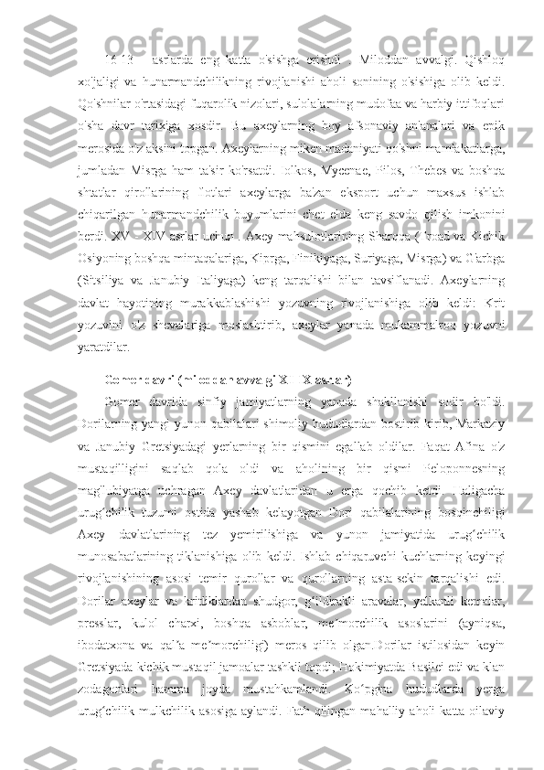 16-13   -   asrlarda   eng   katta   o'sishga   erishdi   .   Miloddan   avvalgi.   Qishloq
xo'jaligi   va   hunarmandchilikning   rivojlanishi   aholi   sonining   o'sishiga   olib   keldi.
Qo'shnilar o'rtasidagi fuqarolik nizolari, sulolalarning mudofaa va harbiy ittifoqlari
o'sha   davr   tarixiga   xosdir.   Bu   axeylarning   boy   afsonaviy   an'analari   va   epik
merosida o'z aksini topgan. Axeylarning miken madaniyati qo'shni mamlakatlarga,
jumladan   Misrga   ham   ta'sir   ko'rsatdi.   Iolkos,   Mycenae,   Pilos,   Thebes   va   boshqa
shtatlar   qirollarining   flotlari   axeylarga   ba'zan   eksport   uchun   maxsus   ishlab
chiqarilgan   hunarmandchilik   buyumlarini   chet   elda   keng   savdo   qilish   imkonini
berdi. XV - XIV asrlar uchun . Axey mahsulotlarining Sharqqa (Troad va Kichik
Osiyoning boshqa mintaqalariga, Kiprga, Finikiyaga, Suriyaga, Misrga) va G'arbga
(Sitsiliya   va   Janubiy   Italiyaga)   keng   tarqalishi   bilan   tavsiflanadi.   Axeylarning
davlat   hayotining   murakkablashishi   yozuvning   rivojlanishiga   olib   keldi:   Krit
yozuvini   o'z   shevalariga   moslashtirib,   axeylar   yanada   mukammalroq   yozuvni
yaratdilar.
Gomer davri (miloddan avvalgi XI-IX asrlar)
Gomer   davrida   sinfiy   jamiyatlarning   yanada   shakllanishi   sodir   bo'ldi.
Dorilarning yangi  yunon qabilalari shimoliy hududlardan bostirib kirib, Markaziy
va   Janubiy   Gretsiyadagi   yerlarning   bir   qismini   egallab   oldilar.   Faqat   Afina   o'z
mustaqilligini   saqlab   qola   oldi   va   aholining   bir   qismi   Peloponnesning
mag'lubiyatga   uchragan   Axey   davlatlaridan   u   erga   qochib   ketdi.   Haligacha
urug chilik   tuzumi   ostida   yashab   kelayotgan   Dori   qabilalarining   bosqinchiligiʻ
Axey   davlatlarining   tez   yemirilishiga   va   yunon   jamiyatida   urug chilik	
ʻ
munosabatlarining   tiklanishiga   olib   keldi.   Ishlab   chiqaruvchi   kuchlarning   keyingi
rivojlanishining   asosi   temir   qurollar   va   qurollarning   asta-sekin   tarqalishi   edi.
Dorilar   axeylar   va   kritliklardan   shudgor,   g ildirakli   aravalar,   yelkanli   kemalar,	
ʻ
presslar,   kulol   charxi,   boshqa   asboblar,   me morchilik   asoslarini   (ayniqsa,	
ʼ
ibodatxona   va   qal a   me morchiligi)   meros   qilib   olgan.Dorilar   istilosidan   keyin	
ʼ ʼ
Gretsiyada kichik mustaqil jamoalar tashkil topdi; Hokimiyatda Basilei edi va klan
zodagonlari   hamma   joyda   mustahkamlandi.   Ko pgina   hududlarda   yerga	
ʻ
urug chilik  mulkchilik  asosiga   aylandi.  Fath  qilingan  mahalliy  aholi   katta  oilaviy	
ʻ 