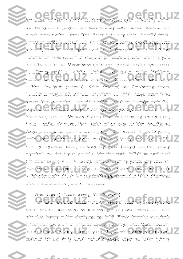 jamoalarga   bo'lingan   bosqinchi   urug'larning   mulkiga   aylandi.   Mahalliy   aholini
qullikka   aylantirish   jarayoni   ham   xuddi   shunday   davom   etmadi.   Spartada   zabt
etuvchi  jamoa  a'zolari   -  spartaliklar  -  Sparta hududining  sobiq  tub aholisi  Perieki
tomonidan   qarshilik   ko'rsatildi,   bosib   olindi   va   Lakoniya   chegaralariga   itarib
yuborildi;   perieki   cheklangan   o'zini-o'zi   boshqarishni   saqlab   qoldi   va
hunarmandchilik   va   savdo   bilan   shug'ullangan.   Spartadagi   qaram   aholining   yana
bir toifasi helotlar edi - Messeniya va spartaliklar tomonidan bosib olingan boshqa
hududlarning   qishloq   xo'jaligi   aholisi;   ular   davlat   mulki   hisoblanib,
spartatchilarning yer  uchastkalariga   biriktirilgan.  Xelotlarga o'xshash  qaram   aholi
toifalari   Fesaliyada   (penestes),   Kritda   (clarotes)   va   Gretsiyaning   boshqa
hududlarida   mavjud   edi.   Afinada   dehqonlarni   qul   qilish   qarzga   qaramlik   va
yerlarni   klan   zodagonlari   -   Evpatridlar   qo'lida   to'plash   orqali   amalga   oshirildi.9-
asrga   kelib   .   Miloddan   avvalgi.   Yunon   qabilalari   yashagan:   eollar   -   Shimoliy
Yunoniston,   Dorilar   -   Markaziy   Yunoniston   va   Peloponnesning   sharqiy   qismi,
ionlar   -   Attika,   o'z   mustaqilligini   saqlab   qolgan   axey   qabilalari   Arkadiya   va
Axayaga   siqib   chiqarilgan.   Bu   davrning   eng   muhim   voqeasi   Kichik   Osiyoning
orollari   va   qirg oqlarining   yunon   mustamlakachiligining   boshlanishi   bo ldi:ʻ ʻ
shimoliy   rayonlarda   eollar,   markaziy   rayonlarda   (Ioniya)   ionliklar,   janubiy
rayonlarda   esa   dorlar   yashagan.Polis   tizimining   paydo   bo'lishi   va   rivojlanishi
(   miloddan   avvalgi   VIII   -   VI   asrlar).   Temir   asboblarning   yanada   keng   tarqalishi
hunarmandlarning   paydo   bo'lishiga   olib   keldi.   Hunarmandchilikning   qishloq
xo jaligidan   ajralib   chiqishi   keng   ayirboshlashga,   bozor   uchun   ishlab   chiqarishga	
ʻ
o tishni, shaharlarni rivojlantirishni anglatardi.
ʻ
Arxaik davr (miloddan avvalgi VIII-VI asrlar)
Yunoniston   shaharlari   uchun   muntazam   savdo   aloqalarini   yo'lga   qo'yish   va
shahar   aholisini   xom   ashyo   va   etishmayotgan   oziq-ovqat   mahsulotlari   bilan
ta'minlash   hayotiy   muhim   ahamiyatga   ega   bo'ldi.   Yersiz   dehqonlar   shaharlarda
to‘planib qolgan. Shu bilan birga, qullarga bo'lgan ehtiyoj ortdi. Mustamlakalarni
olib chiqib ketish iqtisodiy zaruratga aylandi. Bu, birinchi navbatda, yunon shahar-
davlatlari   ichidagi   sinfiy   kurash   natijasida   yuzaga   kelgan   va   keskin   ijtimoiy 