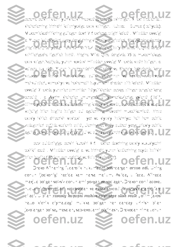 qarama-qarshiliklarni yumshatish maqsadida amalga oshirilgan.   8- asr   o'rtalarida .
shaharlarning   birinchi   koloniyasiga   asos   solingan.   Euboea   -   Cumae   (Italiyada).
Mustamlakachilikning gullagan davri 7-6 asrlarga to'g'ri keladi . Miloddan avvalgi
e. Yunon koloniyalari Egey dengizining shimoliy qirg oqlari, Sitsiliyaning sharqiyʻ
qirg oqlari, Italiyadagi Tarentum ko rfazi qirg oqlari bo ylab tarqalib, Qora dengiz	
ʻ ʻ ʻ ʻ
sohillarigacha   ilgarilab   bordi.   Birgina   Milet   Qora   dengizda   75   ta   mustamlakaga
asos   solgan.Natijada,   yunon   savdosi   miloddan   avvalgi   VI   asrda   sodir   bo'lgan.   e.
xalqaro   tus   oldi;   Yunon   hunarmandchiligi   G'arbiy   va   Sharqiy   bozorlarda   keng
sotuvga   ega   bo'ldi.   Yunonistonga   qullar   keldi;   non   va   boshqa   oziq-ovqat
mahsulotlari, xomashyo va hashamatli buyumlarni chetdan olib kelardi. Miloddan
avvalgi 7- asrda yunonlar tomonidan lidiyaliklardan qarzga olingan tangalar keng
tarqaldi   .   e.   Ayrim   shaharlar   umumgrek   diniy   markazlariga   aylandi   (Delfi,
Olimpiya).  Shaharlarda  qullar   sonining  ko'payishi  savdo,  hunarmandchilik va  pul
xo'jaligi   bilan   bog'liq   bo'lgan   qul   egalarining   mavqeini   mustahkamladi.   Biroq
asosiy   ishlab   chiqarish   vositasi   –   yer   va   siyosiy   hokimiyat   hali   ham   qabila
zodagonlari qo‘lida saqlanib qoldi, ularning iqtisodiy qudrati  yerga oilaviy-qabila
egaligi hamda mayda dehqonlarni qul va qullikka aylantirishga asoslangan edi.
qarz   quldorligiga   qarshi   kurashi   8-6   -   asrlar   davrining   asosiy   xususiyatini
tashkil   etadi   .   Miloddan   avvalgi   e.   va   birinchi   yunon   kodlarining   paydo   bo'lishi
bilan bog'liq (Drakon qonunchiligi va Solon islohotlari).
Drako   Afinaning   fuqarolik   hukumatini   boshqargan   arxon   edi.   Uning
qonun   ijodkorligi   haqida   kam   narsa   ma'lum.   Aslida,   u   faqat   Afinada
mavjud bo'lgan so'zsiz qonunlarni yozgan va kodlagan. Drakon qonli adovat
huquqini   bekor   qiladi   va   qasddan   va   qasddan   qotillik   o'rtasida   aniq   farq
qiladi. U bilan   xususiy huquqni  muhim ro'yxatga  olish  mulk   , o'lim jazosi
hatto   kichik   qiymatdagi   mulkka   bo'lgan   har   qanday   urinish   bilan
jazolangan bo'lsa, masalan, sabzavotlarni o'g'irlash.  Drakodan nima uchun 