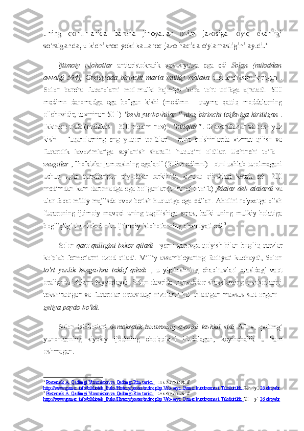 uning   qonunlarida   barcha   jinoyatlar   o'lim   jazosiga   loyiq   ekanligi
so'ralganda, u kichikroq yoki kattaroq jazo haqida o'ylamasligini aytdi. 1
Ijtimoiy   islohotlar   antiaristokratik   xususiyatga   ega   edi   Solon   (miloddan
avvalgi   594),   Gretsiyada   birinchi   marta   mulkiy   malaka   tushunchasini   kiritgan   .
Solon   barcha   fuqarolarni   mol-mulki   hajmiga   ko'ra   to'rt   toifaga   ajratadi.   500
medimn   daromadga   ega   bo'lgan   kishi   (medimn   -   quyma   qattiq   moddalarning
o'lchovidir, taxminan 50 l)   "besh   yuzboshilar  "  ning birinchi  toifasiga kiritilgan   .
Ikkinchi toifa (malakasi - 300 medim  nov) -  "otliqlar"  . Chavandozlar va besh yuz
kishi   -   fuqarolarning   eng   yuqori   toifalari   -   otliq   qo'shinlarda   xizmat   qilish   va
fuqarolik   lavozimlariga   saylanish   sharafli   huquqini   oldilar.   Uchinchi   toifa   -
zeugitlar  , "ho'kizlar jamoasining egalari" (200 medimni) - otni ushlab turolmagani
uchun   og'ir   qurollangan   piyodalar   tarkibida   xizmat   qilishlari   kerak   edi.   200
medimdan kam daromadga ega bo'lganlar (to'rtinchi toifa)   fetalar deb atalardi   va
ular faqat milliy majlisda ovoz berish huquqiga ega edilar . Aholini ro'yxatga olish
fuqaroning   ijtimoiy   mavqei   uning   tug'ilishiga   emas,   balki   uning   mulkiy   holatiga
bog'liqligini aniqladi  -  bu ijtimoiy islohotlarning ahamiyati edi. 2
 
Solon  qarz qulligini bekor qiladi   - yerni garovga qo'yish bilan bog'liq qarzlar
ko'plab   fermerlarni   ozod   qiladi.   Milliy   assambleyaning   faoliyati   kuchaydi,   Solon
to'rt   yuzlik   kengashni   taklif   qiladi   ,   u   yig'ilishning   chaqiruvlari   orasidagi   vaqt
oralig'ida ishlarni tayyorlaydi. Solon davrida mansabdor shaxslarning hisobotlarini
tekshiradigan va fuqarolar  o'rtasidagi  nizolarni  hal  qiladigan  maxsus  sud organi  -
geliya paydo bo'ldi.
Solon   islohotlari   demokratik   tuzumning   asosini   tashkil   etdi   Afina,   qadimgi
yunonlarning   siyosiy   ijodining   cho'qqisini   ifodalagan,   keyinchalik   u   ham
oshmagan.
1
  Posternak A. Qadimgi Yunoniston va Qadimgi Rim tarixi.  [Elektron resurs]  // 
http://www.gumer.info/bibliotek_Buks/History/poster/index.php Veb-sayt: Gumer kutubxonasi. Tekshirildi:  2011 yil  26 oktyabr
2
  Posternak A. Qadimgi Yunoniston va Qadimgi Rim tarixi.   [Elektron resurs]  // 
http://www.gumer.info/bibliotek_Buks/History/poster/index.php Veb-sayt: Gumer kutubxonasi. Tekshirildi:  2011 yil  26 oktyabr 