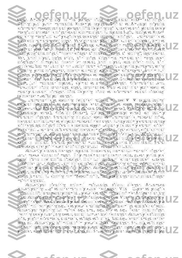 atagan.   Amudaryoning   quyi   oqimida   yashagan   o‘troq   dehqon   elatlari   xorazmliklar   bo‘lgan.
Ularning   yurti   yunon   manbalarida   Xorasmiya   deyilgan.   Cho‘llar   va   Amudaryo   bo‘ylarida
ko‘chmanchi massaget qabilalari yashagan. O‘rta Osiyoning tog‘lik, dasht va cho‘l yerlarida asosiy
mashg‘uloti chorvachilik bo‘lgan saklar istiqomat qilgan. Bu paytlarda Sug‘d, Baqtriya va Xorazm
aholisining   mashg‘uloti   sun’iy   sug‘orishga   asoslangan   dehqonchilik   bo‘lgan.   Hunarmandchilik   va
savdo-sotiq   ham   ancha   rivoj   topgan.   Manzilgohlardan   yuqori   sifatli   kulolchilik   idishlari,   temir   va
bronza   buyumlar   topilgan.   Tog‘lardan   mis,   qalay,   kumush   va   oltin   ma’danlari   hamda   zargarlik
buyumlari yasash uchun lojuvard (la’l) va feruza kabi qimmatbaho toshlar qazib olingan. Lojuvard
Baqtriya tog‘larida bo‘lgan.   “Podshoh so‘ragan la’l borasida: “Menga la’l keltiring”, degan ekanlar.
Men,   janobi   oliylari,   tog‘ga   chiqib,   la’lni   qo‘lga   kiritganimda   mamlakat   ahli   menga   qarshi
qo‘zg‘alganini   bilmaydilar.   Podshoh   izn   bersalar,   janobi   oliylari,   katta   qo‘shin   borib,   la’lni
keltirishsa; faqat men ular bilan non-u qatiqni baham ko‘rmayman; ular yonida yurmayman, sening
choparing   yonida   bo‘lmayman,   podshoh   salomatligi   xususida   ham   so‘ramayman.   Shohim   buni
gunohga   yo‘ymasalar   bas…”.   Ko‘chmanchi   sak   va   massaget   qabilalarining   asosiy   mashg‘uloti
chorvachilik bo‘lib, ular tuya, ot, qo‘y va echkilar podalarini boqqan. Chorvadorlar hayvon terisidan
charm,   junli   matolardan   poyabzal,   kiyimlar   va   chodirlar   tikishgan.   Ko‘chmanchilar   ushbu
mahsulotlarni   o‘troq   dehqonlarga   sotgan,   dehqonlar   esa   Sharq   xalqlari   bilan   yaqin   savdo   va
madaniy   aloqalarni   o‘rnatgan.   O‘rta   Osiyoning   o‘troq   va   ko‘chmanchi   xalqlari   o‘rtasidagi
ayirboshlash muvaffaqiyatli kechgan. 
Hunarmandchilik   va   savdoning   rivojlanishi   natijasida   mil.   avv.   VII–VI   asrlarda   qadimgi
shaharlar   rivojlangan.   Ular   hunarmandchilik   ishlab   chiqarish   va   savdo   markazlari   bo‘lgan.
Qadimshunoslar   Afrosiyob   (Samarqand),   Ko‘ktepa   (Zarafshon   vohasi),   Yerqo‘rg‘on   va   Uzunqir
(Qashqadaryo   vohasi),   Ko‘zaliqir   (Xorazm),   Qiziltepa   (Surxondaryo   vohasi)   kabi   qadimiy
shaharlarni   o‘rgangan.   Shaharlarning   bir   guruhi   savdo   va   hunarmandchilik   markazlari   bo‘lsa,
boshqalari  alohida  tuman va viloyatlar  markazlari  hisoblangan. Bunday qadimiy  shaharlar  qanday
ko‘rinishga   ega   bo‘lgan?   O‘sha   olis   davrlarda   sayyoh   uzoqdan   yirik   qadimiy   shaharni   ko‘rishi
mumkin edi. Ulkan ichki qal’a shahardagi boshqa xom g‘ishtdan qurilgan xonadon, xo‘jalik binolari
va hunarmandchilik  ustaxonalaridan  ancha balandda viqorli bo‘y cho‘zib turardi.  Qo‘rg‘onda turli
xonalardan   iborat   katta   saroy   joylashardi.   Daraxtlar   kam,   ko‘chalari   tor,   lekin   mudofaa   devorlari
kishini   lol   qoldiradi.   Shaharda   yashovchilar   mudofaa   tizimiga   alohida   e’tibor   berardi.   Shahar
darvozasiga kirish yo‘lini suv bilan to‘ldirilgan chuqur – xandaq to‘sib turardi.
Zardushtiylik   tarqala   boshlagan   paytlarda   ibodatxonalar,   odamlar   duo   matnlarini   o‘rganishi
uchun   maxsus   kitoblar   bo‘lmagan.   Diniy   marosimlar   ochiq   osmon   ostida,   gulxan   yonida   yoki
uydagi   o‘choq   olovi   atrofida   o‘tkazilgan.   Oldin   turli   qabilalarni   istilochilarga   qarshi   kurashga
birlashtirish   uchun   Zardusht   ularni   birlikka   da’vat   qilgan.   Zardushtning   so‘nggi   va’zlari   kohinlar
tomonidan   yod   olib,   dindorlarga   o‘qib   berilgan.   Zardushtning   vafotidan   keyin   bir   necha   asrlar
o‘tgach, barcha diniy marosimlar, madhiyalar va duolar zardushtiylar uchun muqaddas bo‘lgan bir
kitobga   jamlandi.   Bu  kitobning   nomi  “Avesto”   bo‘lib,  “qat’iy  belgilangan  qonun-qoidalar”   degan
ma’noni anglatadi.
Zardushtiylar   o‘zlarining   ehtiromli   ma’budlariga   e’tiqod   qilishgan.   Ahuramazda
zardushtiylarning   ulug‘   va   donishmand   oliy   xudosi   hisoblangan.   Mitra   –   Quyosh   va   yorug‘lik
ma’budidir. O‘tli chaqmoqlar yordamida u yovuzlik va o‘lim ma’budi bo‘lmish Ahriman bilan jang
qiladi.  Zardushtiylar   yomg‘irdan  keyin  hosil  bo‘ladigan   kamalakka  Mitraning  o‘q  uzayotgan  yoyi
deb sig‘inishgan. Anaxita zardushtiylikda hosildorlik va suv ma’budasi hisoblangan. Zardushtiylik
dini ta’limoti insoniyatning ezgulik va yovuzlik haqidagi qarashlari takomiliga katta ta’sir ko‘rsatdi.
Zardushtiylar   hayotining   tub   ma’nosi   ezgu   amal,   ezgu   so‘z   va   ezgu   fikrdan   iborat   bo‘lgan.
Insonning   asosiy   burchi,   eng   avvalo,   adolatli   turmush   tarzi   hisoblangan.   Zardushtiylik   e’tiqodiga
ko‘ra,   yolg‘on   so‘zlamaslik,   aldamaslik,   va’daga   vafo   qilish,   faqat   ezgu   ishlarni   amalga   oshirish
kerak   edi.   Zardushtiylar   ta’limotida   o‘lim   yovuzlik   ifodasi   hisoblangan.   Shu   bois   vafot   etgan
odamlarni   dafn   qilishning   alohida   marosimi   yuzaga   kelgan.   O‘lgan   odamni   yerga   dafn   qilish,
yondirish,   suvga   oqizish   ham   mumkin   emas   edi.   Shu   sababli   yirtqich   qushlar   va   hayvonlar   yeb 