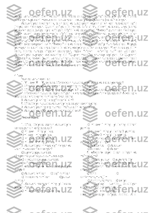 ketishi uchun jasadni toshli va qumli  tepaliklarda  qoldirishgan. Yomg‘irlarda  yuvilgan va oftobda
poklangan suyaklarni maxsus sopol tobutchalar – ossuariylar (suyakdonlar)da dafn etishgan. 
Zardushtiylar   bosqinchilik,   talon-taroj   va   turarjoylarni   vayron   qilish   kabi   harakatlarni   og‘ir
jinoyat   deb   hisoblagan.   Qurolni   qo‘lga   olib   insonga   do‘q   qilish,   birovni   kaltaklab,   unga   jarohat
yetkazish   qattiq   jazoga   loyiq   ko‘rilgan.   O‘g‘rilik   va   qarzdorlikni   “Avesto”   gunoh   deb   hisoblaydi.
Olgan   qarzni   qaytarib   bermaslik   o‘g‘rilikka   tenglashtirilgan.   Mehnat   yuksak   ehtirom   bilan
qadrlangan. “Avesto”da inson mehnat qilishi, biror hunar, binokorlik, dehqonchilik va chorvachilik
bilan   shug‘ullanishi   kerakligi   aytiladi.   Inson   suv,   o‘simliklar   va   zaminning   pokligini   ta’minlashi,
tabiatni asrab-avaylashi lozim. “Avesto” oila va bolalar huquqlarini qat’iy muhofaza qiladi. Voyaga
yetmagan bolalarni  ota-onalaridan  olib ketish, vasiysiz qoldirish qoralangan. Yosh bolalarga bilim
berib,   bironta   hunarga   o‘rgatish   qadrlangan,   negaki   “o‘qish   –   ko‘zning   nuri”   deb   uqtirilgan.
Zardushtiylar   kuylagan   qasidalarning   biri   “Quyosh   madhi”da   shunday   deyilgan:   Biz   Quyoshni
madh etamiz, Bezavol Nurni. Uchqur uning tulporlari, Qachon Quyosh nur taratadir, Qachon ilitadir
Quyosh, Qoyim turar yuz ming abad Ma’budlar. Taqsimlaydi baxtni shunda Ahuramazda bu yerga.
“Avesto” kishilarni tinchlikka, adolat va ezgulikka chorlagan.
4-ilova
Nazorat uchun savollar:
1. Mil. avv. VII–VI asrlarda O‘zbekiston hududida qaysi qabila va elatlar yashagan?
2. O‘rta Osiyodagi ko‘chmanchi qabilalarning nomini ayting.
3. O‘rta Osiyoning qadimgi davlatlari qaysilar? Ular qaysi hududlarda joylashgan?
4. O’zbekiston hududida paydo bo‘lgan ilk shaharlar qanday ko‘rinishga ega edi? Arxeologik
tadqiqotlar ishtirokchisi nomidan so‘zlab bering
5. Zardushtiylikning ilk targ‘ibotchisi kim?
6. O‘rta Osiyo hududida zardushtiylik tarqalgan davrni ayting.
7. Zardushtiylarning eng hurmatli ma’budlarini sanab bering.
8. Zardushtiylarning qaysi marosimlarini bilasiz?
Test savollari:
1.   O‘rta     Osiyoda   qachon   zardushtiylik
deb atalgan din keng tarqaladi?
a) mil.avv II ming yillikda                 
b)mil.avv I ming yillikda
d) mil.avv III ming yillikda               
e) mil.avv IV ming yillikda
2.  Zardushtiylar  nimaga  sig’inishgan  va
ularni muqaddas hisoblashgan?
a)quyosh,oy,yulduzlarga
b)hayvonlar,qushlar,qurt-qumursqalarga
d) olov,tuproq,suv yulduzlarga       
e)ko’rinmas ruhlarga
3.   «Zardushtiylik»     so‘zi   qanday   paydo
bo’lgan?
a) Zardusht ismidan     b) tog’ nomidan
d) ibodatxona nomidan   e)yulduz
nomidan
4.   Zardusht   nechanchi   ming   yilliklarda
yashab o’tgan?
a) mil.avv 2-ming yillik oxirida b)   mil.avv   1-ming     yillikning   birinchi
yarmida
d) mil.avv 1-ming yillikning 2-yarmida 
d) mil.avv 2-ming yillik boshida
5.   Yunonistonda   Zardushtning   ismi
qanday talaffuz qilingan?
a) Zaratushtra    b) Zaradush   
d) Zoroastr     e) Zarash
6.   «Astron»   qaysi   tildan   olingan   va
ma’nosi nima?
a) lotincha-yulduz    b) yunoncha-Oy   
d) lotincha-quyosh    e)yunoncha-yulduz
7.   Zardushtni   Yunonistonda   nima   deb
bilishgan?
a) rohib     b)
donishmand,munajjim    
d) mohir hunarmand      e) avliyo
8.   Quyidagi   tushirib   qoldirilgan
so’zlarni to’g’ri joylashtiring:
Bir   kuni   erta   tongda   1)………..   suv
olish   uchun   daryo   bo‘yiga   boribdi.   Zilol 