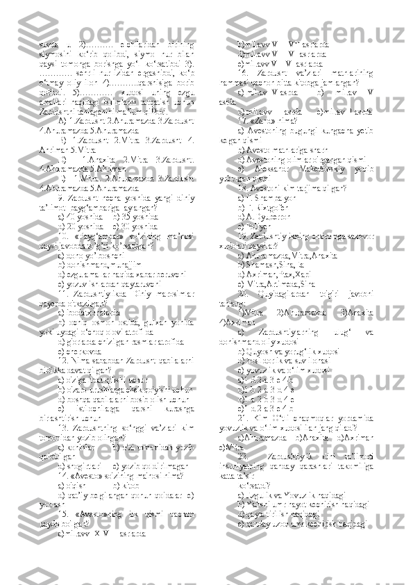 suvda   u   2)……….   elchilaridan   birining
siymosini   ko‘rib   qolibdi,   siymo   nur   bilan
qaysi   tomonga   borishga   yo‘l   ko‘rsatibdi   3).
…………   sehrli   nur   izidan   ergashibdi,   ko‘p
o‘tmay   oliy   iloh   4)………..qarshisiga   borib
qolibdi.   5)…………   xudosi   uning   ezgu
amallari   haqidagi   bilimlarni   tarqatish   uchun
Zardushtni tanlaganini ma’lum qilibdi. 
A) 1.Zardusht 2.Ahuramazda 3.Zardusht
4.Ahuramazda 5.Ahuramazda
B)   1.Zardusht   2.Mitra   3.Zardusht   4.
Ahriman 5.Mitra
D)     1.Anaxita   2.Mitra   3.Zardusht.
4.Ahuramazda 5.Ahriman
E)     1.Mitra.   2.Ahuramazda   3.Zardusht
4.Ahuramazda 5.Ahuramazda
9.   Zardusht   necha   yoshida   yangi   diniy
ta’limot  payg‘ambariga  aylangan?
a) 40 yoshida     b) 35 yoshida   
d) 20 yoshida    e) 30 yoshida
10.   «Payg‘ambar»   so‘zining   ma’nosi
qaysi javobda to’g’ri ko’rsatilgan?
a) dono yo’lboshchi
b) donishmand,munajjim    
d) ezgu amallar haqida xabar beruvchi
e) yozuv ishlardan qaytaruvchi
11.   Zardushtiylikda   Diniy   marosimlar
qayerda o'tkazilgan?
a) ibodatxonalarda
b)   ochiq   osmon   ostida,   gulxan   yonida
yoki uydagi o‘choq olovi atrofi da
d) g'orlarda chizilgan rasmlar atrofida
e) cherkovda
12. Nima sababdan Zardusht qabilalarni
birlikka davat qilgan?
a) o'ziga itoat qilishi uchun
b) o'zaro urushlarga chek qo'yishi uchun
d) boshqa qabilalarni bosib olish uchun
e)   istilochilarga   qarshi   kurashga
birlashtirish uchun
13.   Zardushtning   so‘nggi   va’zlari   kim
tomonidan yozib olingan?
a) kohinlar     b) o'zi tomonidan  yozib
qoldirilgan  
d) shogirtlari   e) yozib qoldirilmagan
14. «Avesto» so'zining ma'nosi nima?
a) o'qish    b) kitob   
d) qat’iy belgilangan qonun-qoidalar   e)
yodlash
15.   «Avesto»ning   ilk   qismi   qachon
paydo bo'lgan?
a)mil.avv IX-VIII asrlarda       b)mil.avv VIII-VII asrlarda
d)mil.avv VIII-VI asrlarda   
e)mil.avv VII-VI asrlarda
16.   Zardusht   va’zlari   matnlarining
hammasi qachon bitta kitobga jamlangan?
a) mil.av IV asrda     b)   mil.av   V
asrda   
d) mil.avv III asrda    e)mil.av II asrda
17. «Zand» nima?
a)   Avestoning   bugungi   kungacha   yetib
kelgan qismi
b) Avesto matnlariga sharh
d) Avestoning olimlar o'rgangan qismi
e)   Aleksandr   Makedonskiy   yoqib
yuborgan qismi
18. Avestoni kim tarjima qilgan?
a) F. Shampalyon
b) F. Rixtgofen
d) A.Dyuperron
e) Poliyen
19. Zardushtiylikning ehtiromga sazovor
xudolari qaysilar?
a) Ahuramazda,Mitra,Anaxita
b) Shamash,Sina,Ea
d) Axriman,Ptax,Xapi
e) Mitra,Artimeda,Sina
20.   Quyidagilardan   to'g'ri   javobni
tanlang:
1)Mitra   2)Ahuramazda   3)Anaxita
4)Axriman
a)   Zardushtiylarning   ulug‘   va
donishmand oliy xudosi
b) Quyosh va yorug‘lik xudosi
d) hosildorlik va suv ilohasi
e) yovuzlik va o‘lim xudosi
a)1-d 2-a 3-e 4-b
b)1-b 2-a 3-d 4-e
d)1-a 2-b 3-d 4-e
e)1-d 2-a 3-e 4-b
21.   Kim   O‘tli   chaqmoqlar   yordamida
yovuzlik va o‘lim xudosi ilan jang qiladi?
a)Ahuramazda     b)Anaxita     d)Axriman
e)Mitra
22.     Zardushtiylik   dini   ta’limoti
insoniyatning   qanday   qarashlari   takomiliga
katta ta’sir
ko‘rsatdi?
a) Ezgulik va Yovuzlik haqidagi       
b) Yahshi umr hayot kechirish haqidagi
d) qayta tirilish haqidagi                   
e) qanday uzoq umr kechirish haqidagi 