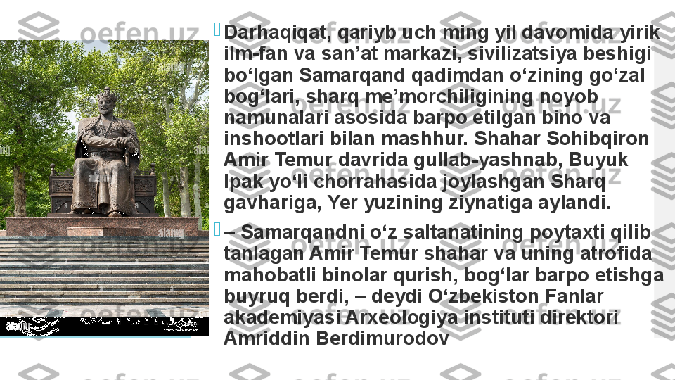 
Darhaqiqat, qariyb uch ming yil davomida yirik 
ilm-fan va san’at markazi, sivilizatsiya beshigi 
bo‘lgan Samarqand qadimdan o‘zining go‘zal 
bog‘lari, sharq me’morchiligining noyob 
namunalari asosida barpo etilgan bino va 
inshootlari bilan mashhur. Shahar Sohibqiron 
Amir Temur davrida gullab-yashnab, Buyuk 
Ipak yo‘li chorrahasida joylashgan Sharq 
gavhariga, Yer yuzining ziynatiga aylandi.

–  Samarqandni o‘z saltanatining poytaxti qilib 
tanlagan Amir Temur shahar va uning atrofida 
mahobatli binolar qurish, bog‘lar barpo etishga 
buyruq berdi, – deydi O‘zbekiston Fanlar 
akademiyasi Arxeologiya instituti direktori 
Amriddin Berdimurodov  