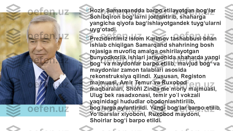 
Hozir Samarqandda barpo etilayotgan bog‘lar 
Sohibqiron bog‘larni jonlantirib, shaharga 
yangicha qiyofa bag‘ishlayotgandek tuyg‘ularni 
uyg‘otadi.

Prezidentimiz Islom Karimov tashabbusi bilan 
ishlab chiqilgan Samarqand shahrining bosh 
rejasiga muvofiq amalga oshirilayotgan 
bunyodkorlik ishlari jarayonida shaharda yangi 
bog‘ va maydonlar barpo etilib, mavjud bog‘ va 
maydonlar zamon talablari asosida 
rekonstruksiya qilindi. Xususan, Registon 
majmuasi, Amir Temur va Ruxobod 
maqbaralari, Shohi Zinda me moriy majmuasi, 	
ʼ
Ulug bek rasadxonasi, temir yo l vokzali 	
ʻ ʻ
yaqinidagi hududlar obodonlashtirilib, 
bog larga aylantirildi.	
 Yangi bog‘lar barpo etilib, 	ʻ
Yo‘lbarslar xiyoboni, Ruxobod maydoni, 
Shoirlar bog‘i barpo etildi.  