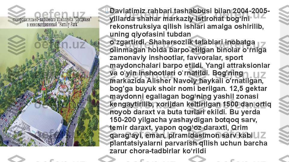 
Davlatimiz rahbari tashabbusi bilan 2004-2005-
yillarda shahar markaziy istirohat bog‘ini 
rekonstruksiya qilish ishlari amalga oshirilib, 
uning qiyofasini tubdan 
o‘zgartirdi. Shaharsozlik talablari inobatga 
olinmagan holda barpo etilgan binolar o‘rniga 
zamonaviy inshootlar, favvoralar, sport 
maydonchalari barpo etildi.	
 Yangi attraksionlar 
va o yin inshootlari o rnatildi.	
 Bog'ning 	ʻ ʻ
markazida Alisher Navoiy haykali o'rnatilgan, 
bog'ga buyuk shoir nomi berilgan.	
 12,5 gektar 
maydonni egallagan bog‘ning yashil zonasi 
kengaytirilib, xorijdan keltirilgan 1500 dan ortiq 
noyob daraxt va buta turlari ekildi.
 Bu yerda 
150-200 yilgacha yashaydigan botqoq sarv, 
temir daraxt, yapon qog‘oz daraxti, Qrim 
qarag‘ayi, eman, piramidasimon sarv kabi 
plantatsiyalarni parvarish qilish uchun barcha 
zarur chora-tadbirlar ko‘rildi  