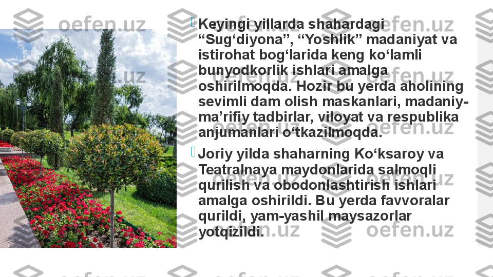 
Keyingi yillarda shahardagi 
“Sug‘diyona”, “Yoshlik” madaniyat va 
istirohat bog‘larida keng ko‘lamli 
bunyodkorlik ishlari amalga 
oshirilmoqda. Hozir bu yerda aholining 
sevimli dam olish maskanlari, madaniy-
ma’rifiy tadbirlar, viloyat va respublika 
anjumanlari o‘tkazilmoqda.

Joriy yilda shaharning Ko‘ksaroy va 
Teatralnaya maydonlarida salmoqli 
qurilish va obodonlashtirish ishlari 
amalga oshirildi.	
 Bu yerda favvoralar 
qurildi, yam-yashil maysazorlar 
yotqizildi.  