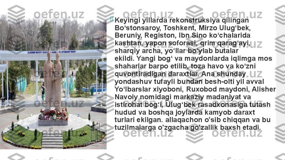 
Keyingi yillarda rekonstruksiya qilingan 
Bo‘stonsaroy, Toshkent, Mirzo Ulug‘bek, 
Beruniy, Registon, Ibn Sino ko‘chalarida 
kashtan, yapon soforasi, qrim qarag‘ayi, 
sharqiy archa, yo‘llar bo‘ylab butalar 
ekildi. Yangi bog‘ va maydonlarda iqlimga mos 
shaharlar barpo etilib, toza havo va ko‘zni 
quvontiradigan daraxtlar.	
 Ana shunday 
yondashuv tufayli bundan besh-olti yil avval 
Yo‘lbarslar xiyoboni, Ruxobod maydoni, Alisher 
Navoiy nomidagi markaziy madaniyat va 
istirohat bog‘i, Ulug‘bek rasadxonasiga tutash 
hudud va boshqa joylarda kamyob daraxt 
turlari ekilgan.	
 allaqachon o'sib chiqqan va bu 
tuzilmalarga o'zgacha go'zallik baxsh etadi.  