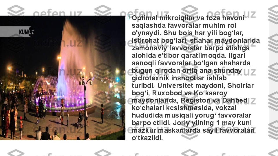 
Optimal mikroiqlim va toza havoni 
saqlashda favvoralar muhim rol 
o'ynaydi. Shu bois har yili bog‘lar, 
istirohat bog‘lari, shahar maydonlarida 
zamonaviy favvoralar barpo etishga 
alohida e’tibor qaratilmoqda.	
 Ilgari 
sanoqli favvoralar bo‘lgan shaharda 
bugun qirqdan ortiq ana shunday 
gidrotexnik inshootlar ishlab 
turibdi.	
 Universitet maydoni, Shoirlar 
bog‘i, Ruxobod va Ko‘ksaroy 
maydonlarida, Registon va Dahbed 
ko‘chalari kesishmasida, vokzal 
hududida musiqali yorug‘ favvoralar 
barpo etildi.	
 Joriy yilning 1 may kuni 
mazkur maskanlarda sayil favvoralari 
o‘tkazildi.  