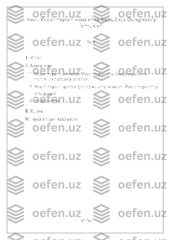 Mavzu: Vektor maydoni xossalari va Stoks, Gaus-Ostragradskiy
formulalari .
Reja:
.Kirish.Ⅰ
.Asosiy qism.
Ⅱ
1. Vektor maydon tushunchasi.   Vektor maydonning divergensiyasi, fizik 
ma'nosi. Ostrogradskiy teoremasi
2. Vektor   maydon   uyurmasi   (rotori)   va   uning   xossalari.   Vektor   maydonning
sirkulyasiyasi .
3. Stoks teoremasi.
.Xulosa.
Ⅲ
.Foydalanilgan adabiyotlar.
Ⅳ
                                          
                                                  Kirish 