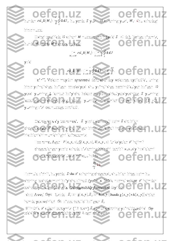 bundan  rot	n⃗a(M	1)=	1
S∮L
❑
⃗ad⃗r,   bu   yerda  	S   yuz   − D
  sohaning   yuzi,  	M	1−¿ bu  sohadagi
biror nuqta.
Oxirgi tenglikda 	
D  sohani 	M  nuqtaga tortib (yoki  S → 0
 da), limitga o‘tamiz,
bunda 	
M	1  nuqta 	M  nuqtaga intiladi:
lim
M
1 → M rot
n	
⃗ a( M
1	) = lim
S → 0 1
S ∮
L❑	⃗
a d	⃗ r
yoki
rot
n	
⃗ a( M	) = lim
S → 0 1
S ∮
L❑	⃗
a d	⃗ r = lim
S → 0 Ц
S .
Ta’rif.   Vektor   maydon   uyurmasi   deb,   shunday   vektorga   aytiladiki,   uning
biror   yo‘nalishga   bo‘lgan   proeksiyasi   shu   yo‘nalishga   perpindikulyar   bo‘lgan   D
yassi   yuzning  	
L   kontur   bo‘yicha   bektor   maydon   sirkulyatsiyasining  	S   yuzning
kattaligiga   nisbatiga   teng,   bunda   yuzning   o‘lchamlari   nolga   intiladi   ( S → 0
),
yuzning o‘zi esa nuqtaga tortiladi.
Ostrogradskiy teoremasi.   	
S    yopiq sirt orqali oqim 	S  sirt bilan 
chegaralangan 	
V  soha bo’yicha olingan biror uch karrali integral yordamida 
hisoblanishi mumkinligini ko’rsatamiz.
Teorema.  Agar     P	
( x , y , z	) , Q	( x , y , z	) , R	( x , y , z	)
 funksiyalar  	V  hajimli 
chegaralangan yopiq sohada o’zlarning birinchi  tartibli xususiy hosilalarni 
bilan birgalikda uzluksiz bo’lsa,u holda 
∬
S❑
¿ ¿
Formula o’rinli, bu yerda  	
Sshu  	V  sohaning chegarasi, shu bilan birga oqim bu 
sirtning  tashqi tomoni bo’yicha olinadi.(ya’ni   n
  birlik  normal vektor  	
V  hajmdan 
tashqari yo’nalgan).tenglik   Ostrogradskiy formulasi   deyiladi.
Isbot: Avval  Oxyz
  fazoda   	
S1:z=	g(x,y),S2:z=	h(x,y)  [ bunda g ( x , y ) ≤ h ( x , y )	]
 sirtlar 
hamda yasovchilari  	
Oz   o’qqa parallel bo’lgsan 	S3
 Silindrik   V
 sohani qaraymiz  (13-rasm). S
3 silindrik sirtning yo’naltiruvchisi   Oxy
 
tekislik  σ
 sohani chegaralab turgan   L
 egri chiziqdir. 