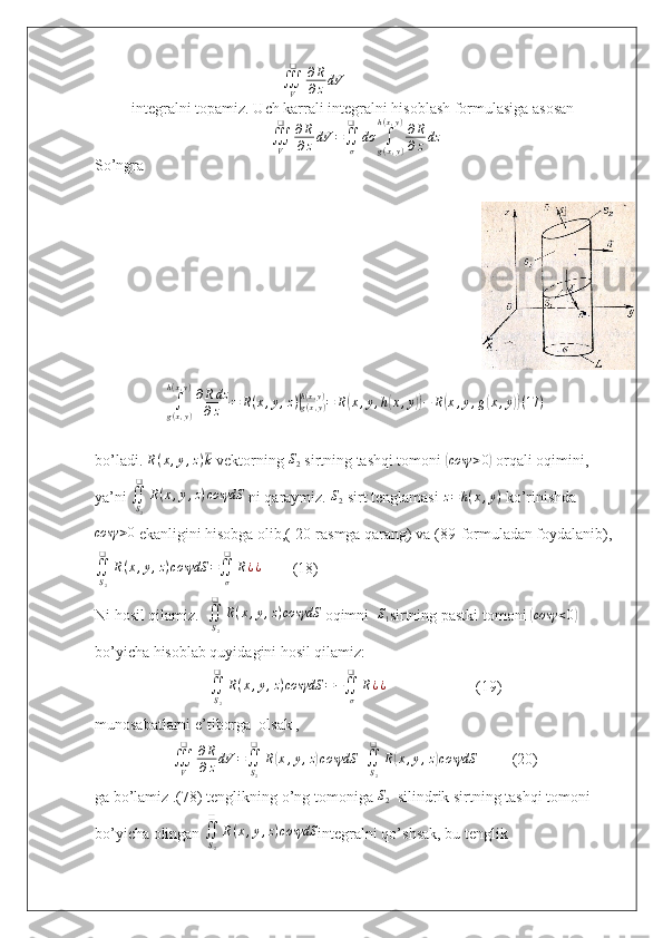                                                 ∭V
❑	∂R
∂zdV   
integralni topamiz. Uch karrali integralni hisoblash formulasiga asosan  
∭
V❑
∂ R
∂ z dV =
∬
σ❑
dσ
∫
g ( x , y )h ( x , y )
∂ R
∂ z dz
So’ngra 
∫
g ( x , y )h ( x , y )
∂ R dz
∂ z = R ( x , y , z )	
|
g ( x , y )h ( x , y )
= R	( x , y , h	( x , y	)) − R	( x , y , g	( x , y	)) ( 17 )
bo’ladi.  R ( x , y , z ) k
 vektorning  S
2  sirtning tashqi tomoni 	
( cosγ > 0	)
 orqali oqimini, 
ya’ni  ∬
S
2❑
R ( x , y , z ) cosγdS
 ni qaraymiz. 	
S2  sirt tenglamasi  z = h ( x , y )
 ko’rinishda	
cosγ	>0
 ekanligini hisobga olib,(  20 -rasmga qarang) va (89-formuladan foydalanib),	
∬S2
❑	
R(x,y,z)cosγdS	=∬σ
❑	
R¿¿
        (18)  
Ni hosil qilamiz.  	
∬S2
❑	
R(x,y,z)cosγdS  oqimni   	S1 sirtning pastki tomoni 	(cosγ	<0)  
bo’yicha hisoblab quyidagini hosil qilamiz: 
∬
S
2❑
R ( x , y , z ) cosγdS = −
∬
σ❑
R ¿ ¿
                       (19)
munosabatlarni e’tiborga  olsak ,	
∭V
❑	∂R
∂zdV	=∬S2
❑	
R(x,y,z)cosγdS	+∬S2
❑	
R(x,y,z)cosγdS
         (20)
ga bo’lamiz .(7 8 ) tenglikning o’ng tomoniga  S
2   silindrik sirtning tashqi tomoni 
bo’yicha olingan 	
∬S2
❑	
R(x,y,z)cosγdS integralni qo’shsak, bu tenglik  