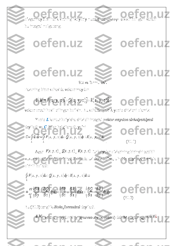 o’zgarmaydi.Silidrik sirtning ixtiyoriy nuqtasi uchun cosγ	=cos	90	0  bo’lgani sababi  
bu integral nolga teng.
Stoks formulasi.
Fazoning biror sohasida vektor maydon	
⃗a(M	)=	P(x,y,z)⃗i+Q	(x,y,z)⃗j+R(x,y,z)⃗k
vektor orqali hosil qilingan bo lsin. Bu sohada biror 	
ʻ L  yopiq chiziqni olamiz.
Yopiq  L  kontur bo yicha chiziqli integral 	
ʻ vektor maydon sirkulyatsiyasi  
deyiladi va  C    bilan belgilanadi, ya’ni	
С=∮
L
⃗a⋅⃗dr	=∮
L
P(x,y,z)dx	+Q(x,y,z)dy	+R(x,y,z)dz
.                   (30.1)
Agar   	
P(x,y,z) , 	Q(x,y,z) , 	R(x,y,z)
  funksiyalar o zlarining birinchi tartibli 	ʻ
xususiy hosilalari bilan birga  S  sohada uzluksiz bo lsa, u holda quyidagi formula 	
ʻ
o rinli bo ladi:	
ʻ ʻ
∮
L
P(x,y,z)dx	+Q(x,y,z)dy	+R(x,y,z)dz	=	
=∬
S	(
∂R
∂y
−	∂Q
∂z)dydz	+(
∂P
∂z
−	∂R
∂x)dzdx	+(
∂Q
∂x
−	∂P
∂y)dxdy
            (30.2)
Bu (30.2) tenglik  Stoks formulasi  deyiladi.	
⃗a(M	)
  vekt о r  mayd о nning   uyurmasi (yoki  rotori ) deb  M  nuqtaning 	rot {	⃗a(M)¿ 