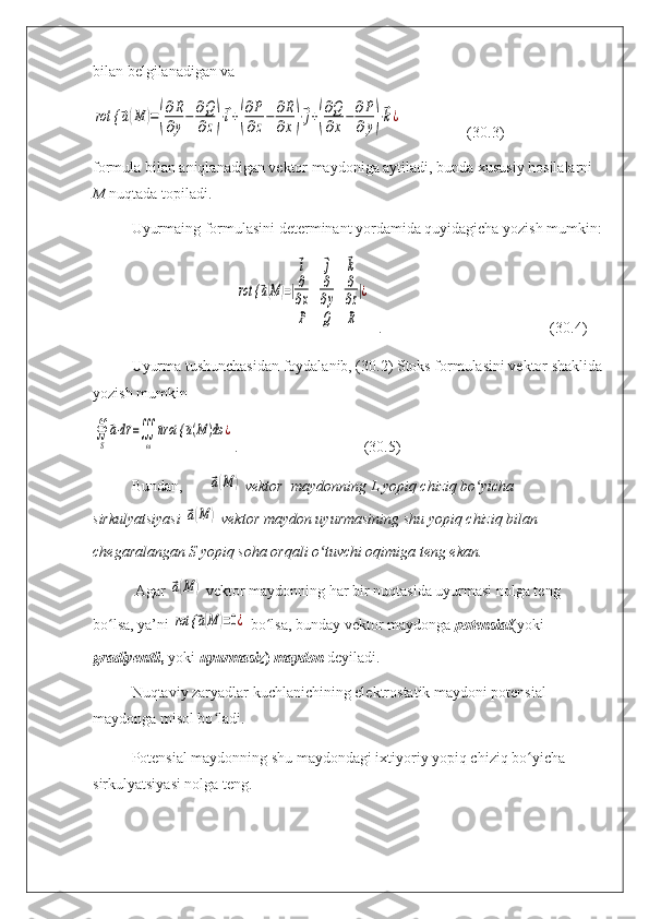 bilan belgilanadigan va rot {	⃗a(M	)=(
∂R
∂y−	∂Q
∂z)⋅⃗i+(
∂P
∂z−	∂R
∂x)⋅⃗j+(
∂Q
∂x−	∂P
∂y)⋅⃗k¿
                 (30.3)
formula bilan aniqlanadigan vektor maydoniga aytiladi, bunda xususiy hosilalarni 
M  nuqtada topiladi.
Uyurmaing formulasini determinant yordamida quyidagicha yozish mumkin:
                                      	
rot {	⃗a(M)=|
⃗i	⃗j	⃗k	
∂
∂x	
∂
∂y	
∂
∂z	
P	Q	R
|¿   .                                            (30.4)
Uyurma tushunchasidan foydalanib, (30.2) Stoks formulasini vektor shaklida
yozish mumkin	
∯
S
⃗a⋅d⃗r=∭
ω	
⃗nrot {	⃗a(M)dω	¿
.                                 (30.5)
Bundan,	
⃗a(M	)
  vekt о r  mayd о nning L yopiq chiziq bo yicha 	ʻ
sirkulyatsiyasi 	
⃗a(M	)
  vekt о r maydon uyurmasining shu yopiq chiziq bilan 
chegaralangan S yopiq soha orqali o tuvchi oqimiga teng ekan.	
ʻ
 Agar 	
⃗a(M	)
  vektor maydonning har bir nuqtasida uyurmasi nolga teng 
bo lsa, ya’ni 	
ʻ	rot {	⃗a(M	)=0¿
  bo lsa, bunday vektor maydonga 	ʻ potensial (yoki 
gradiyentli ,  yoki   uyurmasiz )  maydon   deyiladi.
Nuqtaviy zaryadlar kuchlanichining elektrostatik maydoni potensial 
maydonga misol bo ladi.	
ʻ
Potensial maydonning shu maydondagi ixtiyoriy yopiq chiziq bo yicha 	
ʻ
sirkulyatsiyasi nolga teng. 