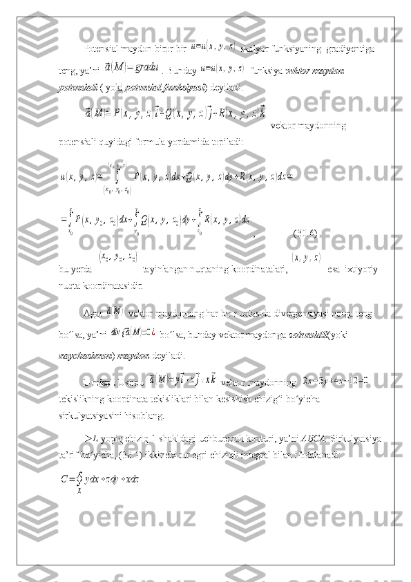 Potensial maydon biror bir u=u(x,y,z)  skalyar funksiyaning  gradiyentiga 
teng, ya’ni 	
⃗a(M	)=	gradu . Bunday 	u=u(x,y,z)  funksiya  vektor maydon 
potensiali  ( yoki   potensial funksiyasi ) deyiladi.	
⃗a(M	)=	P(x,y,z)⃗i+Q	(x,y,z)⃗j+R(x,y,z)⃗k
  vekt о r mayd о nning 
potensiali quyidagi formula yordamida topiladi:	
u(x,y,z)=	∫	
(x0,y0,z0)	
(x,y,z)	
P(x,y,z)dx	+Q	(x,y,z)dy	+R(x,y,z)dz	=	
=∫
x0
x
P(x,y0,z0)dx	+∫
y0
y
Q(x,y,z0)dy	+∫
z0
z
R(x,y,z)dz
,                 (30.6)
bu yerda  	
(x0,y0,z0)  tayinlangan nuqtaning koordinatalari, 	(x,y,z)   esa  ixtiyoriy 
nuqta koordinatasidir.
Agar 	
⃗a(M	)
  vektor maydonning har bir nuqtasida divergensiyasi nolga teng 
bo lsa, ya’ni 	
ʻ	div {	⃗a(M	)=0¿
  bo lsa, bunday vektor maydonga 	ʻ solenoidli (yoki 
naychasimon )  maydon  deyiladi.
1-misol.  Ushbu  	
⃗a(M	)=	y⃗i+z⃗j+x⃗k
  vektor maydonning  	2x−3y+4z−12	=0
tekislikning koordinata tekisliklari bilan kesishish chizig i bo yicha 	
ʻ ʻ
sirkulyatsiyasini hisoblang.
►L  yopiq chiziq 1-shakldagi uchburchak konturi, ya’ni  ABCA.  Sirkulyatsiya
ta’rif bo yicha, (30.1) 	
ʻ ikkinchi tur egri  chiziqli integral bilan ifodalanadi:	
С	=	∮
L	
ydx	+zdy	+xdz 