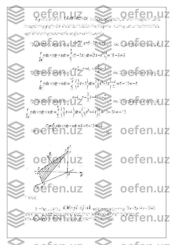 L  yopiq chiziqni L=	AB	+BC	+CA  bo laklarga ajratib, chiziqli integralni uchta	ʻ
integralning yig indisi shaklida ifodalab hisoblaymiz. Buning uchun har bir bo lak 	
ʻ ʻ
egri chiziqning parametrik tenglamasini tuzamiz.
1) AB  chiziq tenglamasi: 	
y=	0,x=	6−	2t,z=	t ,   	t   esa  0 dan 3gacha o zgaradi.	ʻ	
∫
AB	
ydx	+	zdy	+	xdz	=	∫
0
3
(6−	2t)dt	=	(6t−	t2)3
0=	18	−	9=	9
2) BC  chiziq tenglamasi:	
x=	0,	y=	t,z=	3
4
t+3 , 	
t  esa 0 dan -4 gacha o zgaradi.	ʻ	
∫
BС	
ydx	+zdy	+	xdz	=	∫
0
−4
(
3
4	
t+3)dt	=	(
3
8
t2+3t)
−4
0	=	6−	12	=	−	6
3) CA  chiziq tenglamasi:	
x=	t,y=	2
3
t−	4,z=	0 , 	
t  esa 0 dan 6 gacha o zgaradi.	ʻ	
∫
СA	
ydx	+	zdy	+	xdz	=∫
0
6	
(
2
3	
t−	4)dt	=	(
1
3
t2−	4t)
6
0=	12	−	24	=	−	12
Demak,  	
С=∮
L	
ydx	+zdy	+xdz	=	9−	6−	12	=−	9.
◄
1- shakl
2- misol .  Ushbu   	
⃗a(M	)=	y⃗i+z⃗j+x⃗k
  vektor   maydonning   	2x−	3y+4z−12	=0
tekislikning   koordinata   tekisliklari   bilan   kesishish   chizig ʻ i   bo ʻ yicha  
sirkulyatsiyasini   Stoks   formulasi   yordamida   hisoblang . 